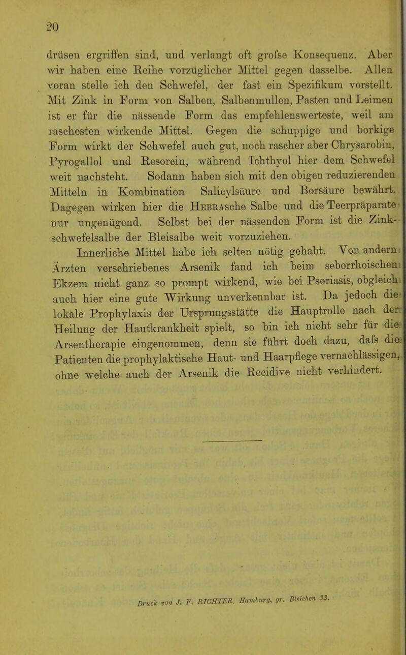 dvüsen ergriffen sind, und verlangt oft grofse Konsequenz. Aber wir haben eine Reibe vorzüglicher Mittel gegen dasselbe. Allen voran stelle ich den Schwefel, der fast ein Spezifikum vorstellt. Mit Zink in Form von Salben, Salbenmullen, Pasten und Leimen ist er für die nässende Form das empfehlenswerteste, weil am raschesten wirkende Mittel. Gegen die schuppige und borkige Form wirkt der Schwefel auch gut, noch rascher aber Chrysarobin, Pyrogallol und Resorcin, während Ichthyol hier dem Schwefel weit nachsteht. Sodann haben sich mit den obigen reduzierenden jNIitteln in Kombination Salicylsäure und Borsäure bewährt. Dagegen wirken hier die ÜEBRAsche Salbe und die Teerpräparate nur ungenügend. Selbst bei der nässenden Form ist die Zink- schwefelsalbe der Bleisalbe weit vorzuziehen. Innerliche Mittel habe ich selten nötig gehabt. Von andern Ärzten verschriebenes Arsenik fand ich beim seborrhoischen Ekzem nicht ganz so prompt wirkend, wie bei Psoriasis, obgleich auch hier eine gute Wirkung unverkennbar ist. Da jedoch die lokale Prophylaxis der Ursprungsstätte die Hauptrolle nach der Heilung der Hautkrankheit spielt, so bin ich nicht sehr für die Arsentherapie eingenommen, denn sie führt doch dazu, dafs die Patienten die prophylaktische Haut- und Haarpflege vernachlässigen, ohne welche auch der Arsenik die Recidive nicht verhindert. Druck von J. F. RICHTER Hamburg, gr. Bleichen