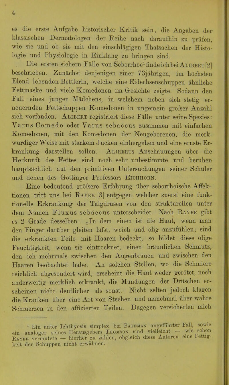 es die erste Aufgabe historischer Kritik sein, die Angaben der klassischen Dermatologen der Reihe nach daraufhin zu prüfen, wie sie und ob sie mit den einschlägigen Thatsachen der Histo- logie und Physiologie in Einklang zu bringen sind. Die ersten sichern Fälle von Seborrhöe^ finde ichbei Alibert [2] beschrieben. Zunächst denjenigen einer 73jährigen, im höchsten Elend lebenden Bettlerin, welche eine Eidechsenschuppen ähnliche Fettmaske und viele Komedonen im Gesichte zeigte. Sodann den Fall eines jungen Mädchens, in welchem neben sich stetig er- neuernden Fettschuppen Komedonen in ungemein grofser Anzahl sich vorfanden. Alibert registriert diese Fälle unter seine Spezies: Varus Comedo oder Varus sebaceus zusammen mit einfachen Komedonen, mit den Komedonen der Neugeborenen, die merk- würdiger Weise mit starkem Jucken einhergehen und eine ernste Er- krankung darstellen sollen. Alirerts Anschauungen über die Herkunft des Fettes sind noch sehr unbestimmte und beruhen hauptsächlich auf den primitiven Untersuchungen seiner Schüler und denen des Göttinger Professors Eichhorn. Eine bedeutend gröfsere Erfahrung über seborrhoische Affek- tionen tritt uns bei Rayer [3] entgegen, welcher zuerst eine funk- tionelle Erkrankung der Talgdrüsen von den strukturellen unter dem Namen Fluxus sebaceus unterscheidet. Nach Eater gibt es 2 Grade desselben: „In dem einen ist die Haut, wenn mau den Finger darüber gleiten läfst, weich und ölig anzufühlen; sind die erkrankten Teile mit Haaren bedeckt, so bildet diese ölige Feuchtigkeit, wenn sie eintrocknet, einen bräunlichen Schmutz, den ich mehrmals zwischen den Augenbrauen und zwischen den Haaren beobachtet habe. An solchen Stellen, wo die Schmiere reichlich abgesondert wird, erscheint die Haut weder gerötet, noch anderweitig merklich erkrankt, die Mündungen der Drüschen er- scheinen nicht deutlicher als sonst. Nicht selten jedoch klagen die Kranken über eine Art von Stechen und manchmal über wahre Schmerzen in den affizierten Teilen. Dagegen versicherten mich 1 Ein unter Ichthyosis simplex bei Bateman angeführter Fall, sowie ein analoger seines Herausgebers Thomson sind vielleicht — wie schon Rayer vermutete — hierher zu zählen, obgleich diese Autoren eine Fettig- keit der Schuppen nicht erwähnen.