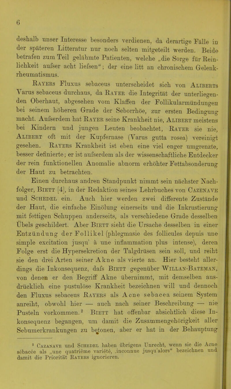 deshalb unser Interesse besonders verdienen, da derartige Fälle in der späteren Litteratur nur noch selten mitgeteilt werden. Beide betrafen zum Teil gelähmte Patienten, welche „die Sorge für Rein- lichkeit aufser acht liefsen; der eine litt an chronischem Gelenk- rheumatismus. Rayers Fluxus sebaceus unterscheidet sich von Aliberts Varus sebaceus durchaus, da Ray er die Integrität der unterliegen- den Oberhaut, abgesehen vom Klaffen der FoUikularmündüngen bei seinem höheren Grade der Seborrhöe, zur ersten Bedingung macht. Aufserdem hat Rayer seine Krankheit nie, Alibert meistens bei Kindern und jungen Leuten beobachtet, Rayer sie nie, Alibert oft mit der Kupfernase (Varus gutta rosea) vereinigt gesehen. Rayers Krankheit ist eben eine viel enger umgrenzte, besser definierte; er ist aufserdem als der wissenschaftliche Entdecker der rein funktionellen Anomalie abnorm erhöhter Fettabsonderung der Haut zu betrachten. Einen durchaus andren Standpunkt nimmt sein nächster Nach- folger, BiETT [4], in der Redaktion seines Lehrbuches von Cazenave und Schedel ein. Auch hier werden zwei difierente Zustände der Haut, die einfache Einölung einerseits und die Inkrustierung mit fettigen Schuppen anderseits, als verschiedene Grade desselben Übels geschildert. Aber Biett sieht die Ursache desselben in einer Entzündung der Follikel (phlegmasie des follicules depuis uue simple excitation jusqu' ä une inflammation plus intense), deren Folge erst die Hypersekretion der Talgdrüsen sein soll, und reiht sie den drei Arten seiner Akne als vierte an. Hier besteht aller- dings die Inkonsequenz, dafs Biett gegenüber Willan-Bateman, von denen er den Begriff Akne übernimmt, mit demselben aus- drücklich eine pustulöse Krankheit bezeichnen will und dennoch den Fluxus sebaceus Rayers als Acne sebacea seinem System anreiht, obwohl hier — auch nach seiner Beschreibung — nie Pusteln vorkommen.^ Biett hat offenbar absichtlich diese In- konsequenz begangen, um damit die Zusammengehörigkeit aller Sebumerkrankungen zu betonen, aber er hat in der Behauptung^ 2 Cazanave und Schedel haben übrigens Unrecht, wenn sie die Acne sebacee als „une quatrieme variete, .inconnue jusqu'alors bezeichnen und damit die Priorität Eayehs ignorieren.