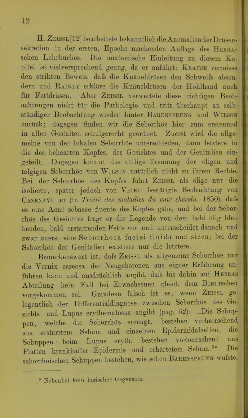 H. Zeissl[12] bearbeitete bekanntlichdie Anomalien der Diüsen- sekretion in der ersten, Epoche machenden Auflage des Hebra- schen Lehrbuches. Die anatomische Einleitung zu diesem Ka- pitel ist vielversprechend genug, da er anführt: Krause vermisse den strikten Beweis, dafs die Knäueldi'üsen den Schweifs abson- dern und Rainey erkläre die Knäueldrüsen der Hohlhand auch für Fettdrüsen. Aber Zeissl verwertete diese richtigen Beob- achtungen nicht für die Pathologie und tritt überhaupt an selb- ständiger Beobachtung wieder hinter Bärensprung und Wilson zurück; dagegen finden wir die Seborrhöe hier zum erstenmal in allen Gestalten schulgerecht geordnet. Zuerst wird die allge- meine von der lokalen Seborrhöe unterschieden, dann letztere in die des behaarten Kopfes, des Gesichtes und der Genitalien ein- geteilt. Dagegen kommt die völlige Trennung der öligen und talgigen Seborrhöe von Wilson natürlich nicht zu ihrem Kechte. Bei der Seborrhöe des Kopfes führt Zeissl als ölige nur die isolierte, später jedoch von Veiel bestätigte Beobachtung von Cazenave an (in Traite des maladies du cuir clievelu. 1850), dafs es eine Acne söbacee fluente des Kopfes gäbe, und bei der Sebor- rhöe des Gesichtes trägt er die Legende von dem bald ölig blei- benden, bald erstarrenden Fette vor und unterscheidet danach und zwar zuerst eine Seborrhoea faciei fluida und sicca; bei der Seborrhöe der Genitalien existiere nur die letztere. Bemerkenswert ist, dafs Zeissl als allgemeine Seborrhöe nur die Vernix caseosa der Neugeborenen aus eigner Erfahrung an- führen kann und ausdrücklich angibt, dafs bis dahin auf Hebras Abteilung kein Fall bei Erwachsenen gleich dem BiETTschen vorgekommen sei. Geradezu falsch ist es, wenn Zeissl ge- legentlich der Differentialdiagnose zwischen Seborrhöe des Ge- sichts und Lupus erythematosus angibt (pag. 62): „Die Schup- pen, welche die Seborrhöe erzeugt, bestehen vorherrschend aus erstarrtem Sebum und einzelnen Epidermidalzellen, die Schuppen beim Lupus eryth. bestehen vorherrschend aus Platten krankhafter Epidermis und erhärtetem Sebum. 3 Die seborrhoischen Schuppen bestehen, wie schon Bärensprung wufste, ^ Nebenbei kein logischer Gegensatz.