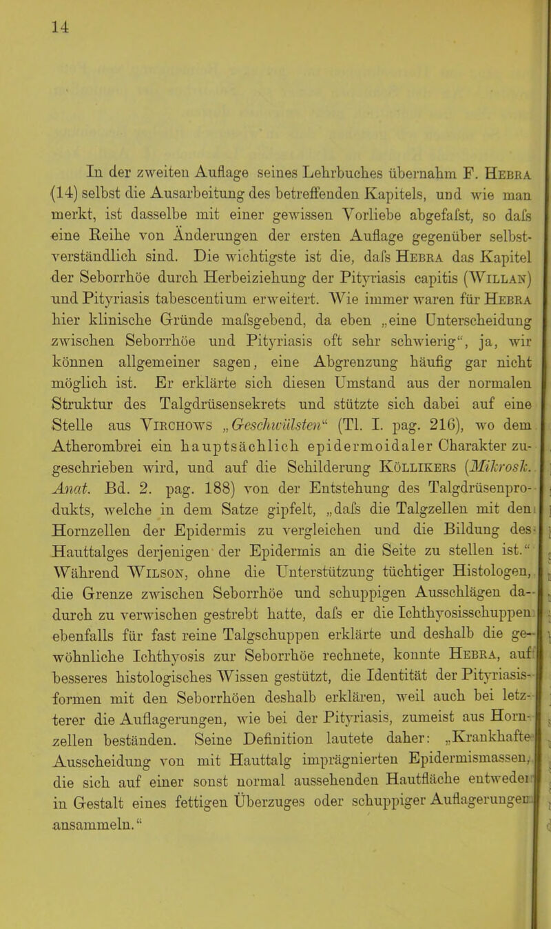 In der zweiten Auflage seines Lehrbuches übernahm F. Hebra (14) selbst die Ausarbeitung des betreffenden Kapitels, und wie man merkt, ist dasselbe mit einer gewissen Vorliebe abgefafst, so dafs eine Reihe von Änderungen der ersten Auflage gegenüber selbst- verständlich sind. Die wichtigste ist die, dafs Hebra das Kapitel der Seborrhöe durch Herbeiziehung der Pityriasis capitis (Willak) und Pityriasis tabescentium erweitert. Wie immer waren für Hebra hier klinische Gründe mafsgebend, da eben „eine Unterscheidung zwischen Seborrhöe und Pityriasis oft sehr schwierig, ja, wir können allgemeiner sagen, eine Abgrenzung häufig gar nicht möglich ist. Er erklärte sich diesen Umstand aus der normalen Struktur des Talgdrüsen sekrets und stützte sich dabei auf eine Stelle aus Virchows „ GescJiicülsten'' (Tl. I. pag. 216), wo dem Atherombrei ein hauptsächlich epidermoidaler Charakter zu- geschrieben wird, und auf die Schilderung Köllikers [Mihrosli. Änat. Bd. 2. pag. 188) von der Entstehung des Talgdrüsenpro- • dukts, welche in dem Satze gipfelt, „dafs die Talgzellen mit dem \ Hornzellen der Epidermis zu vergleichen und die Bildung des- [ Hauttalges derjenigen der Epidermis an die Seite zu stellen ist. Während Wilson, ohne die Unterstützung tüchtiger Histologen, ^ die Grenze zwischen Seborrhöe und schuppigen Ausschlägen da- > durch zu verwischen gestrebt hatte, dafs er die Ichthyosisschuppen .;. ebenfalls für fast reine Talgschuppen erklärte und deshalb die ge- ; wöhnliche Ichthyosis zur Seborrhöe rechnete, konnte Hebra, auf- besseres histologisches Wissen gestützt, die Identität der Pityriasis- formen mit den Seborrhoen deshalb erklären, weil auch bei letz- ■ terer die Auflagerungen, wie bei der Pityriasis, zumeist aus Horn- . Zellen beständen. Seine Definition lautete daher: ..Krankhafte . Ausscheidung von mit Hauttalg imprägnierten Epidermismassen, , die sich auf einer sonst normal aussehenden Hautfläche entweder ; in Gestalt eines fettigen Überzuges oder schuppiger Auflagerungen. , ansammeln. f|