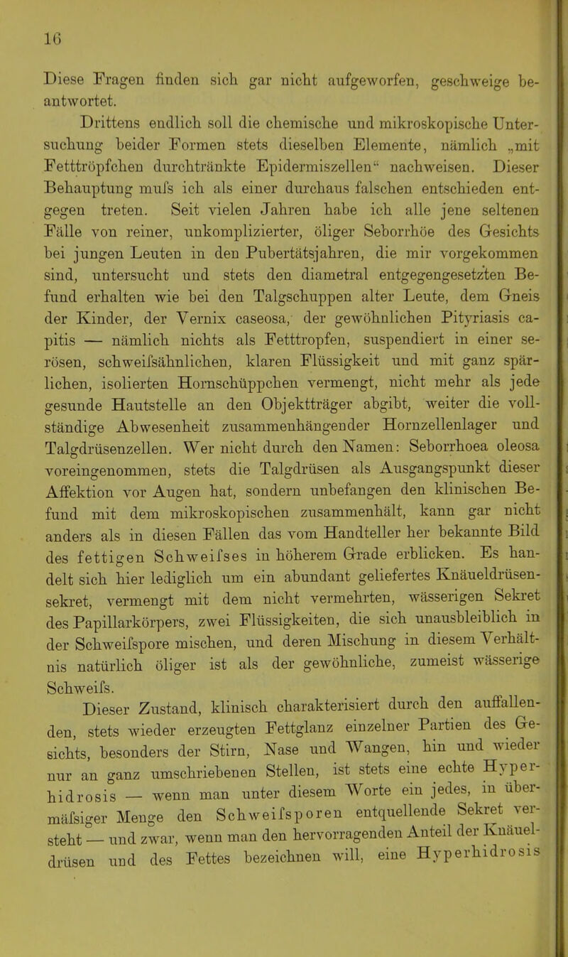 Diese Fragen finden sich gar nicht aufgeworfen, geschweige be- antwortet. Drittens endlich soll die chemische und mikroskopische Unter- suchung beider Formen stets dieselben Elemente, nämlich „mit Fetttröpfchen durchtränkte Epidermiszellen nachweisen. Dieser Behauptung mufs ich als einer durchaus falschen entschieden ent- gegen treten. Seit vielen Jahren habe ich alle jene seltenen Fälle von reiner, unkomplizierter, öliger Seborrhöe des Gesichts bei jungen Leuten in den Pubertätsjahren, die mir vorgekommen sind, untersucht und stets den diametral entgegengesetzten Be- fund erhalten wie bei den Talgschuppen alter Leute, dem G-neis der Kinder, der Vernix caseosa, der gewöhnlichen Pityriasis ca- pitis — nämlich nichts als Fetttropfen, suspendiert in einer se- rösen, schweifsähnlichen, klaren Flüssigkeit und mit ganz spär- lichen, isolierten Hornschüppchen vermengt, nicht mehr als jede gesunde Hautstelle an den Objektträger abgibt, weiter die voll- ständige Abwesenheit zusammenhängender Hornzellenlager und Talffdrüsenzellen. Wer nicht durch den Namen: Seborrhoea oleosa voreingenommen, stets die Talgdrüsen als Ausgangspunkt dieser AfFektion vor Augen hat, sondern unbefangen den klinischen Be- fund mit dem mikroskopischen zusammenhält, kann gar nicht anders als in diesen Fällen das vom Handteller her bekannte Bild des fettigen Schweifs es in höherem Grade erblicken. Es han- delt sich hier lediglich um ein abundant geliefertes Knäueldi'üsen- sekret, vermengt mit dem nicht vermehrten, wässerigen Sekret des Papillarkörpers, zwei Flüssigkeiten, die sich unausbleiblich in der Schweifspore mischen, und deren Mischung in diesem Verhält- nis natürlich öliger ist als der gewöhnliche, zumeist wässerige Schweifs. Dieser Zustand, klinisch charakterisiert durch den auffaUen- den, stets wieder erzeugten Fettglanz einzelner Partien des Ge- sichts, besonders der Stirn, Nase und Wangen, hin und wieder nur an ganz umschriebenen Stellen, ist stets eine echte Hyper- hidrosis — wenn man unter diesem Worte ein jedes, in über- mäfsiger Menge den Schweifsporen entquellende Sekret ver- steht — und zwar, wenn man den hervorragenden Anteil der Knäuel- di-üsen und des Fettes bezeichnen will, eine Hyperhidrosis