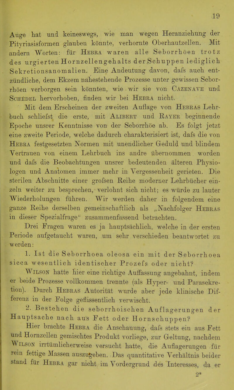 Auge hat und keineswegs, wie man wegen Heranziehung der Pitvriasisformen glauben könnte, verhornte Oberhautzellen. Mit andern Worten: für Hebra waren alle Seborrhoen trotz des urgierten Hornzellengehalts derSchuppen lediglich Sekretionsanomalien. Eine Andeutung davon, dafs auch ent- zündliche, dem Ekzem nahestehende Prozesse unter gewissen Sebor- rhoen verborgen sein könnten, wie wir sie von Cazenaye und ScHfiDEL hervorhoben, finden wir bei Hebra nicht. Mit dem Erscheinen der zweiten Auflage von Hebras Lehr- buch schliefst die erste, mit Alibert und Rayer beginnende Epoche unsrer Kenntnisse von der Seborrhöe ab. Es folgt jetzt eine zweite Periode, welche dadurch charakterisiert ist, dafs die von Hebra festgesetzten Normen mit unendlicher Geduld und blindem Vertrauen von einem Lehrbuch ins andre übernommen worden und dafs die Beobachtungen unsrer bedeutenden älteren Phvsio- logen und i^natomen immer mehr in Vergessenheit gerieten. Die sterilen Abschnitte einer grofsen Reihe moderner Lehrbücher ein- zeln weiter zu besprechen, verlohnt sich nicht; es würde zu lauter Wiederholungen führen. Wir werden daher in folgendem eine ganze Reihe derselben gemeinschaftlich als „Nachfolger Hebras in dieser Spezialfrage'' zusammenfassend betrachten. Drei Fragen waren es ja hauptsächlich, welche in der ersten Periode aufgetaucht waren, um sehr verschieden beantwortet zu werden: 1. Ist die Seborrhoea oleosa ein mit der Seborrhoea sicca wesentlich identischer Prozefs oder nicht? Wilson hatte hier eine richtige Auffassung angebahnt, indem er beide Prozesse vollkommen trennte (als Hyper- und Pai-asekre- tion). Durch Hebras Autorität Avurde aber jede klinische Dif- ferenz in der Folge geflissentlich verwischt. 2. Bestehen die seborrhoischen Auflagerungen der Hauptsache nach aus Fett oder Hornschuppen? Hier brachte Hebra die Anschauung, dafs stets ein aus Fett und Hornzellen gemischtes Produkt vorliege, zur Geltung, nachdem Wilson in-tümlicherweise versucht hatte, die Auflagerungen für rem fettige Massen auszugeben. Das quantitative Verhältnis beider stand für Hebra gar nicht im Vordergrund des Interesses, da er 2*