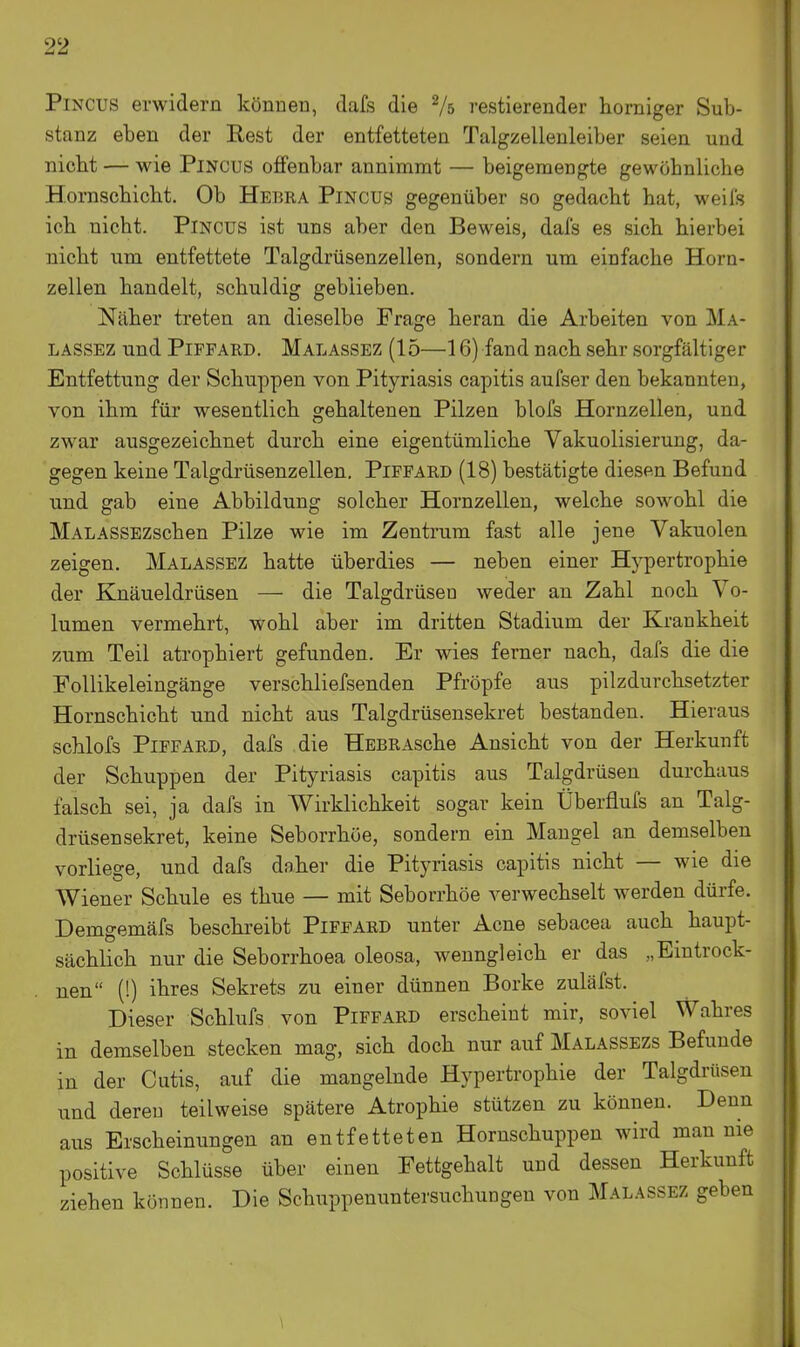 PiNCUS erwidern können, dafs die Vs restierender horniger Sub- stanz eben der Eest der entfetteten Talgzellenleiber seien und nicht — wie PiNCUs offenbar annimmt — beigemengte gewöhnliche Hornschicht. Ob Hebra Pincus gegenüber so gedacht hat, weils ich nicht. PiNCUS ist uns aber den Beweis, dafs es sich hierbei nicht um entfettete Talgdrüsenzellen, sondern um einfache Horn- zellen handelt, schuldig geblieben. Näher treten an dieselbe Frage heran die Arbeiten von Ma- LASSEZ und PiPFARD. Malassez (15—16) fand nach sehr sorgfältiger Entfettung der Schuppen von Pityriasis capitis aufser den bekannten, von ihm für wesentlich gehaltenen Pilzen blofs Hornzellen, und zwar ausgezeichnet durch eine eigentümliche Vakuolisierung, da- gegen keine Talgdrüsenzellen. Piffard (18) bestätigte diesen Befund und gab eine Abbildung solcher Hornzellen, welche sowohl die MALASSEZschen Pilze wie im Zentrum fast alle jene Vakuolen zeigen. Malassez hatte überdies — neben einer Hypertrophie der Knäueldrüsen — die Talgdrüsen weder au Zahl noch Vo- lumen vermehrt, wohl aber im dritten Stadium der Krankheit zum Teil atrophiert gefunden. Er wies ferner nach, dafs die die Follikeleingänge verschliefsenden Pfröpfe aus pilzdurchsetzter Hornschicht und nicht aus Talgdrüsensekret bestanden. Hieraus schlofs Piffard, dafs die HsBRAsche Ansicht von der Herkunft der Schuppen der Pityriasis capitis aus Talgdrüsen durchaus falsch sei, ja dafs in Wirklichkeit sogar kein Überflufs an Talg- drüsensekret, keine Seborrhöe, sondern ein Maugel an demselben vorliege, und dafs daher die Pityriasis capitis nicht — wie die Wiener Schule es thue — mit Seborrhöe verwechselt werden dürfe. Demgemäfs beschreibt Piffard unter Acne sebacea auch haupt- sächlich nur die Seborrhoea oleosa, wenngleich er das „Eintrock- nen (!) ihres Sekrets zu einer dünnen Borke zuläfst. Dieser Schlufs von Piffard erscheint mir, soviel Wahres in demselben stecken mag, sich doch nur auf Malassezs Befunde in der Cutis, auf die mangelnde Hypertrophie der Talgdrüsen und deren teilweise spätere Atrophie stützen zu können. Denn aus Erscheinungen an entfetteten Hornschuppen wird man nie positive Schlüsse über einen Fettgehalt und dessen Herkunft ziehen können. Die Schuppenuntersuchungen von Malassez geben