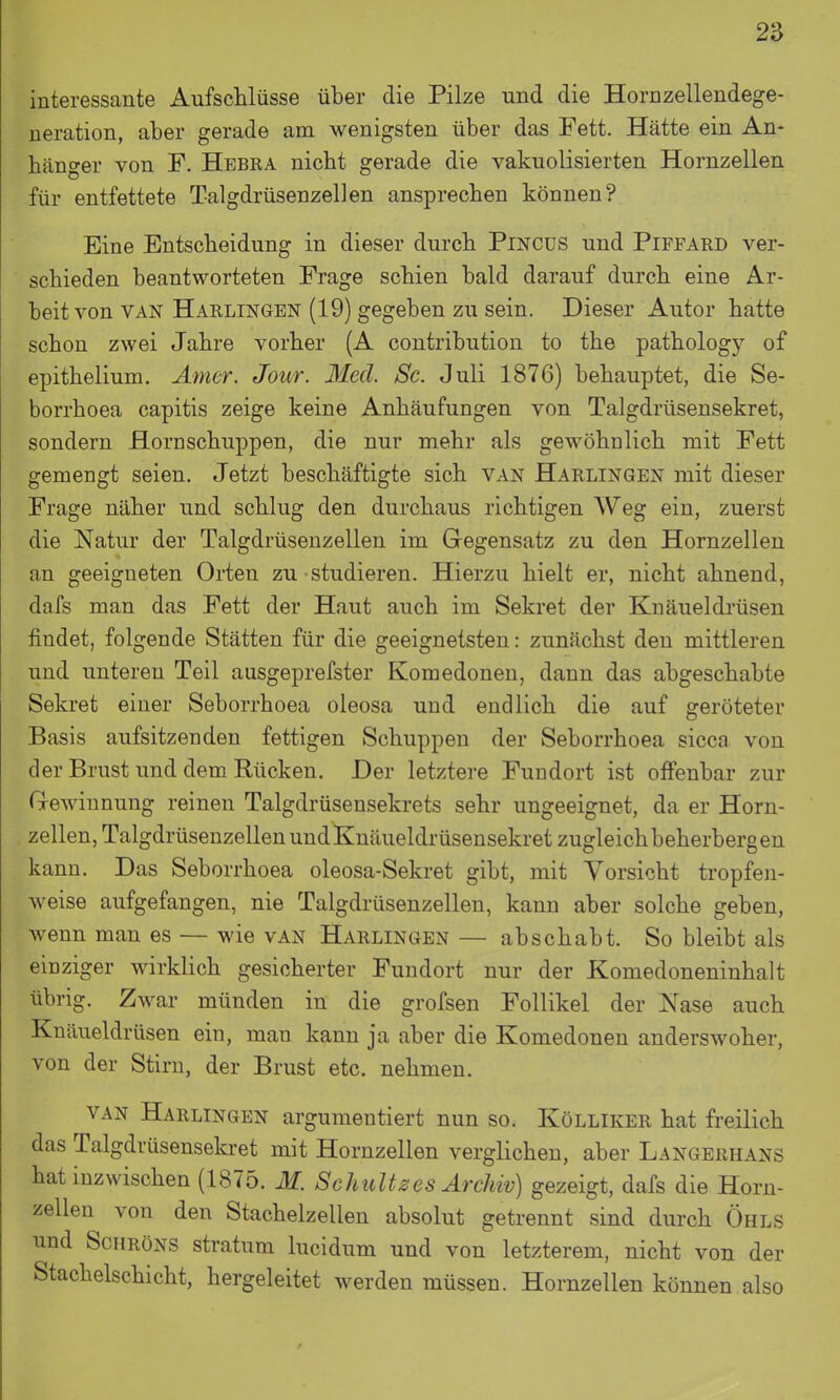 interessante Aufschlüsse über die Pilze und die Hornzellendege- neration, aber gerade am wenigsten über das Fett. Hätte ein An- hänger von F. Hebra nicht gerade die vakuolisierten Hornzellen für entfettete Talgdrüsenzellen ansprechen können? Eine Entscheidung in dieser durch PiNCüS und Piffard ver- schieden beantworteten Frage schien bald darauf durch eine Ar- beit von VAN Harlingen (19) gegeben zu sein. Dieser Autor hatte schon zwei Jahre vorher (A coutribution to the pathology of epithelium. Ämer. Jour. Med. Sc. Juli 1876) behauptet, die Se- borrhoea capitis zeige keine Anhäufungen von Talgdrüsensekret, sondern Hornschuppen, die nur mehr als gewöhnlich mit Fett gemengt seien. Jetzt beschäftigte sich van Harlingen mit dieser Frage näher und schlug den durchaus richtigen Weg ein, zuerst die Natur der Talgdrüsenzellen im Gegensatz zu den Hornzellen an geeigneten Orten zu studieren. Hierzu hielt er, nicht ahnend, dafs man das Fett der Haut auch im Sekret der Knäueldrüsen findet, folgende Stätten für die geeignetsten: zunächst den mittleren und unteren Teil ausgeprefster Komedonen, dann das abgeschabte Sekret einer Seborrhoea oleosa und endlich die auf geröteter Basis aufsitzenden fettigen Schuppen der Seborrhoea sicca von der Brust und dem Rücken. Der letztere Fundort ist offenbar zur Gewinnung reinen Talgdrüsensekrets sehr ungeeignet, da er Horn- zellen, Talgdrüseuzellen und Knäueldrüsensekret zugleich beherbergen kann. Das Seborrhoea oleosa-Sekret gibt, mit Vorsicht tropfen- weise aufgefangen, nie Talgdrüsenzellen, kann aber solche geben, wenn man es — wie van Harlingen — abschabt. So bleibt als einziger wirklich gesicherter Fundort nur der Komedoneninhalt übrig. Zwar münden in die grofsen Follikel der Nase auch Knäueldrüsen ein, man kann ja aber die Komedonen anderswoher, von der Stirn, der Brust etc. nehmen. van Harlingen argumentiert nun so. Kölliker hat freilich das Talgdrüsenseki-et mit Hornzellen verglichen, aber Langerhans hat inzwischen (1875. M. Schnittes Archiv) gezeigt, dafs die Horn- zellen von den Stachelzellen absolut getrennt sind durch Ohls und SciiRöNS Stratum lucidum und von letzterem, nicht von der Stachelschicht, hergeleitet werden müssen. Hornzellen können also