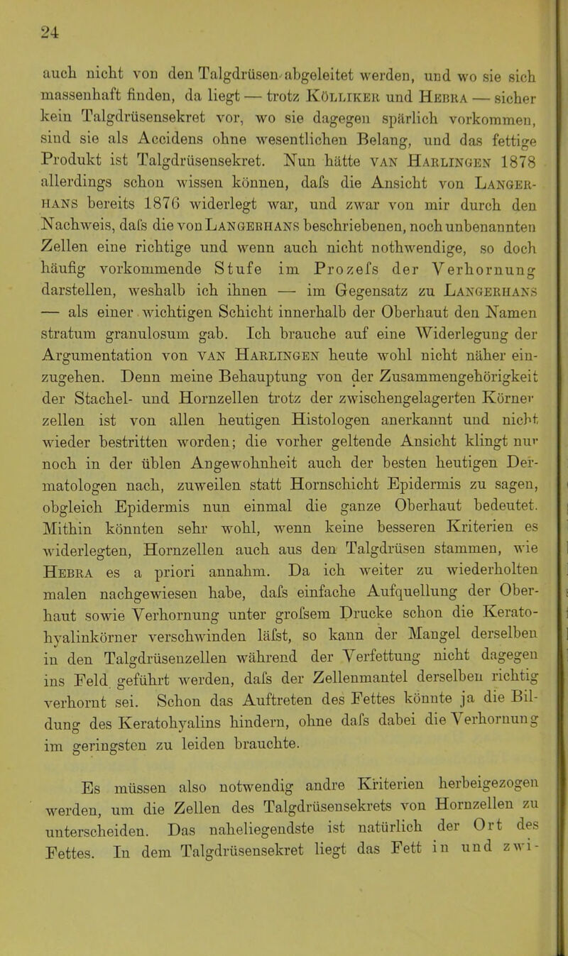 auch nicht von den Talgdrüsen-abgeleitet werden, und wo sie sich massenhaft finden, da liegt — trotz Kölliker und Hebua — sicher kein Talgdrüsensekret vor, wo sie dagegen spärlich vorkommen, sind sie als Accidens ohne wesentlichen Belang, und das fettige Produkt ist Talgdrüsensekret. Nun hätte van Harlingen 1878 allerdings schon wissen können, dafs die Ansicht von Langer- hans bereits 1876 widerlegt war, und zwar von mir durch den Nachweis, daCs die vonLANGEBHANS beschriebenen, noch unbenannten Zellen eine richtige und wenn auch nicht nothwendige, so doch häufig vorkommende Stufe im Prozefs der Verhornung darstellen, weshalb ich ihnen — im Gegensatz zu Langerhans — als einer wichtigen Schicht innerhalb der Oberhaut den Namen Stratum granulosum gab. Ich brauche auf eine Widerlegung der Argumentation von van Harlingen heute wohl nicht näher ein- zugehen. Denn meine Behauptung von der Zusammengehörigkeit der Stachel- und Hornzellen trotz der zwischengelagerten Körner Zellen ist von allen heutigen Histologen anerkannt und nicht wieder bestritten worden; die vorher geltende Ansicht klingt nu'- noch in der üblen Angewohnheit auch der besten heutigen Der- matologen nach, zuweilen statt Hornschicht Epidermis zu sagen, obgleich Epidermis nun einmal die ganze Oberhaut bedeutet. Mithin könnten sehr wohl, wenn keine besseren Kriterien es widerlegten, Hornzellen auch aus den Talgdrüsen stammen, wie Hebra es a priori annahm. Da ich weiter zu wiederholten malen nachgewiesen habe, dafs einfache Aufquellung der Ober- haut sowie Verhornung unter grofsem Drucke schon die Kerato- hyalinkörner verschwinden läfst, so kann der Mangel derselben in den Talgdrüseuzellen während der Verfettung nicht dagegen ins Feld, geführt werden, dafs der Zellenmantel derselben richtig verhornt sei. Schon das Auftreten des Fettes könnte ja die Bil- dung des Keratohyalins hindern, ohne dafs dabei die Verhornung im fferinsrsten zu leiden brauchte. Es müssen also notwendig andre Kriterien herbeigezogen werden, um die Zellen des Talgdrüsensekrets von Hornzellen zu unterscheiden. Das naheliegendste ist natürlich der Ort des Fettes. In dem Talgdrüsensekret liegt das Fett in und zwi-