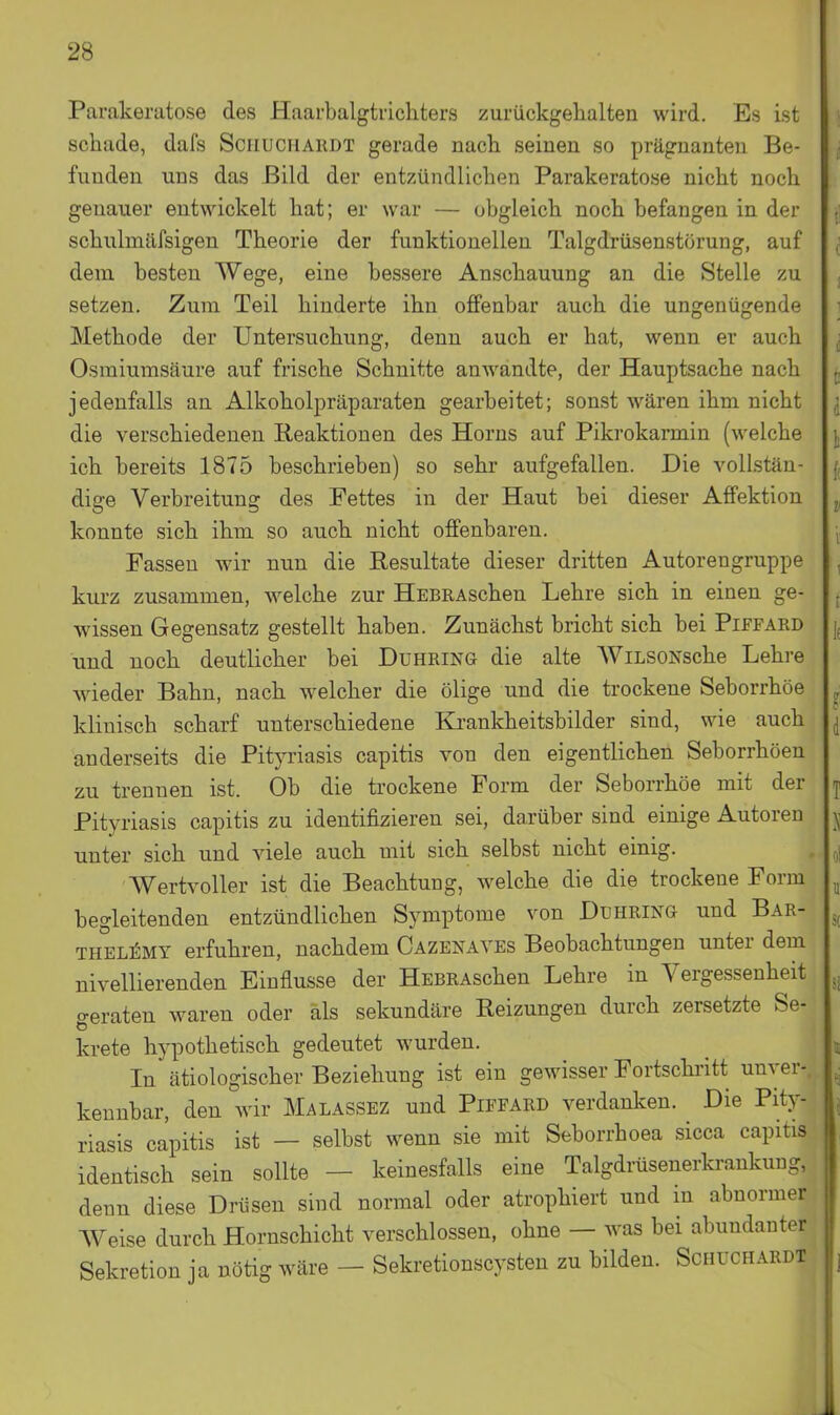 Parakeratose des Haarbalgtrichters zurückgehalten wird. Es ist schade, dafs Sciiuchardt gerade nach seinen so prägnanten Be- funden uns das Bild der entzündlichen Parakeratose nicht noch genauer entwickelt hat; er war — obgleich noch befangen in der schulmäfsigen Theorie der funktionellen Talgdrüsenstörung, auf dem besten Wege, eine bessere Anschauung an die Stelle zu setzen. Zum Teil hinderte ihn offenbar auch die ungenügende Methode der Untersuchung, denn auch er hat, wenn er auch Osraiumsäure auf frische Schnitte anwandte, der Hauptsache nach jedenfalls an Alkoholpräparaten gearbeitet; sonst wären ihm nicht die verschiedenen Reaktionen des Horns auf Pikrokarmin (welche ich bereits 1875 beschrieben) so sehr aufgefallen. Die vollstän- dige Verbreitung des Fettes in der Haut bei dieser Affektion konnte sich ihm so auch nicht offenbaren. Fassen wir nun die Resultate dieser dritten Autorengruppe kurz zusammen, welche zur HEBRAschen Lehre sich in einen ge- wissen Gegensatz gestellt haben. Zunächst bricht sich bei Piffard und noch deutlicher bei Duhring die alte WiLSONsche Lehi-e wieder Bahn, nach welcher die ölige und die trockene Seborrhöe klinisch scharf unterschiedene Krankheitsbilder sind, wie auch anderseits die Pityriasis capitis von den eigentlichen Seborrhoen zu trennen ist. Ob die trockene Form der Seborrhöe mit der Pityriasis capitis zu identifizieren sei, darüber sind einige Autoren unter sich und viele auch mit sich selbst nicht einig. Wertvoller ist die Beachtung, welche die die trockene Form begleitenden entzündlichen Symptome von Duhring und Bar- thel]5mt erfuhren, nachdem Cazenayes Beobachtungen unter dem nivellierenden Einflüsse der HEBRAschen Lehre in Vergessenheit geraten waren oder als sekundäre Reizungen durch zersetzte Se- krete hypothetisch gedeutet wurden. In ätiologischer Beziehung ist ein gewisser Fortschritt unver- kennbar, den wir Malassez und Piffard verdanken. Die Pity- riasis capitis ist — selbst wenn sie mit Seborrhoea sicca capitis identisch sein sollte — keinesfalls eine Talgdi-üsenerkrankung, denn diese Drüsen sind normal oder atrophiert und in abnormer Weise durch Hornschicht verschlossen, ohne — was bei abundanter Sekretion ja nötig wäre - Sekretionscysten zu bilden. Schüchardt