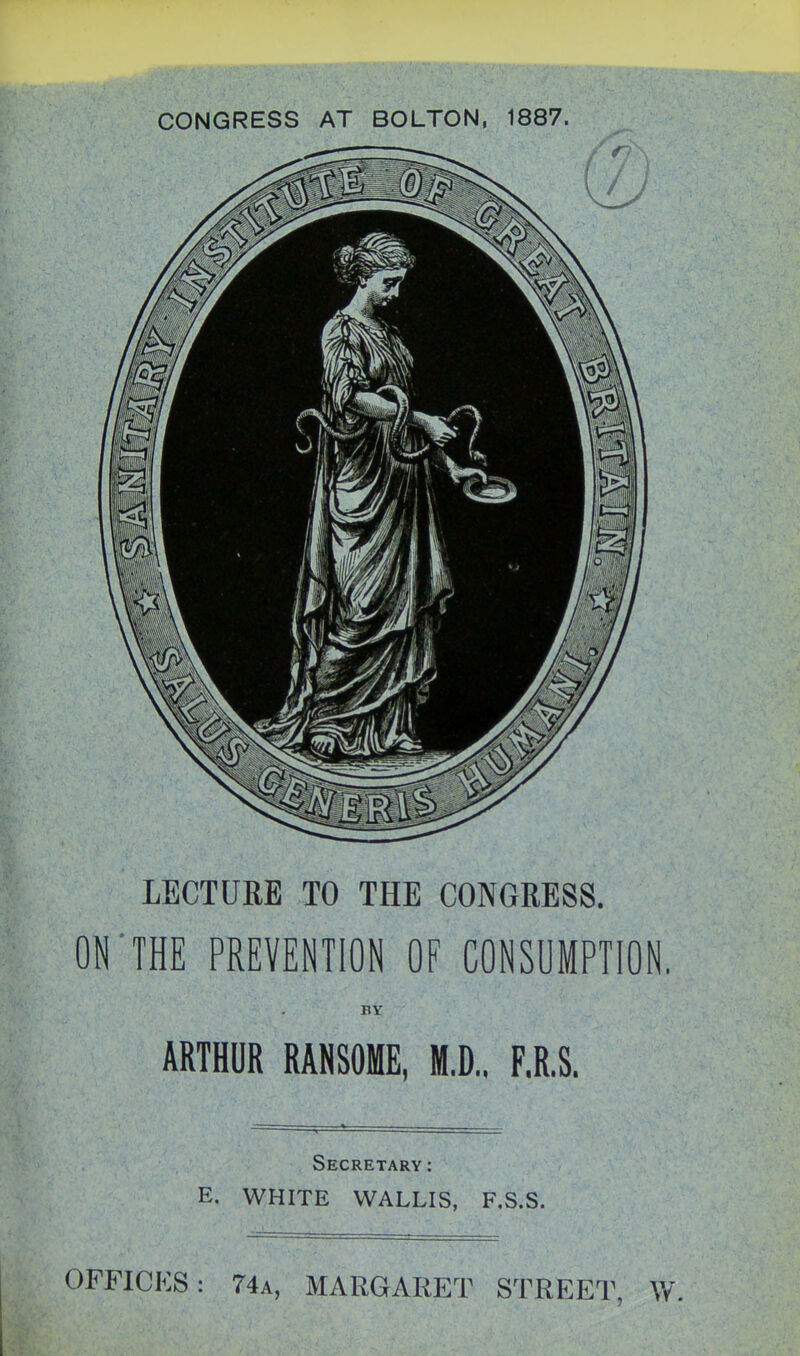 CONGRESS AT BOLTON, 1887. LECTURE TO THE CONGRESS. or THE PREVENTION OF CONSUMPTION. BY ARTHUR RANSOME, M.D., F.R.S. Secretary: E. WHITE VVALLIS, F.S.S. OFFICES: 74a, MARGARET STREET, W.