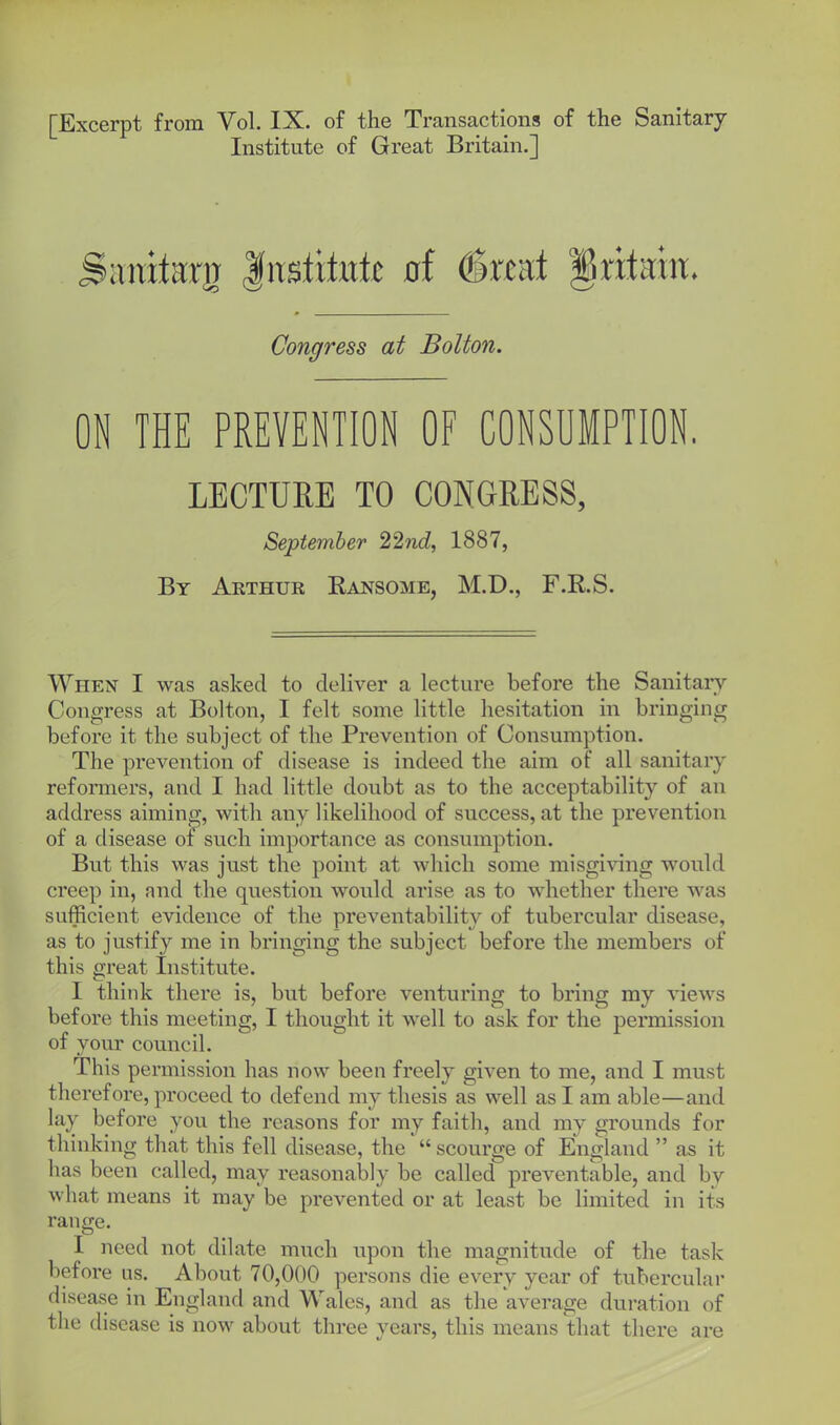 [Excerpt from Vol. IX. of the Transactions of the Sanitary Institute of Great Britain.] anxtarg |itstxtitte 0f ^xmt ^ntmx. Congress at Bolton. ON THE PREVENTION OF CONSUMPTION. LECTURE TO CONGRESS, September 22nd, 1887, By Arthur Eansome, M.D., F.R.S. When I was asked to deliver a lecture before the Sanitary- Congress at Bolton, I felt some little hesitation in bringing before it the subject of the Prevention of Consumption. The prevention of disease is indeed the aim of all sanitary refonners, and I had little doubt as to the acceptability of an address aiming, with any likelihood of success, at the prevention of a disease of such importance as consumption. But this was just the point at which some misgiving would creep in, and the question would arise as to whether there was sufficient evidence of the preventability of tubercular disease, as to justify me in bringing the subject before the members of this great Institute. I think there is, but before venturing to bring my views before this meeting, I thought it well to ask for the permission of vovir council. This permission has now been freely given to me, and I must therefore, proceed to defend my thesis as well as I am able—and lay before you the reasons for my faith, and my grounds for thinking that this fell disease, the scourge of England  as it has been called, may reasonably be called preventable, and by what means it may'be prevented or at least be limited in its range. I need not dilate much upon the magnitude of the task before us. About 70,000 persons die every year of tubercular disease in England and Wales, and as the average duration of the disease is now about three years, this means that there are