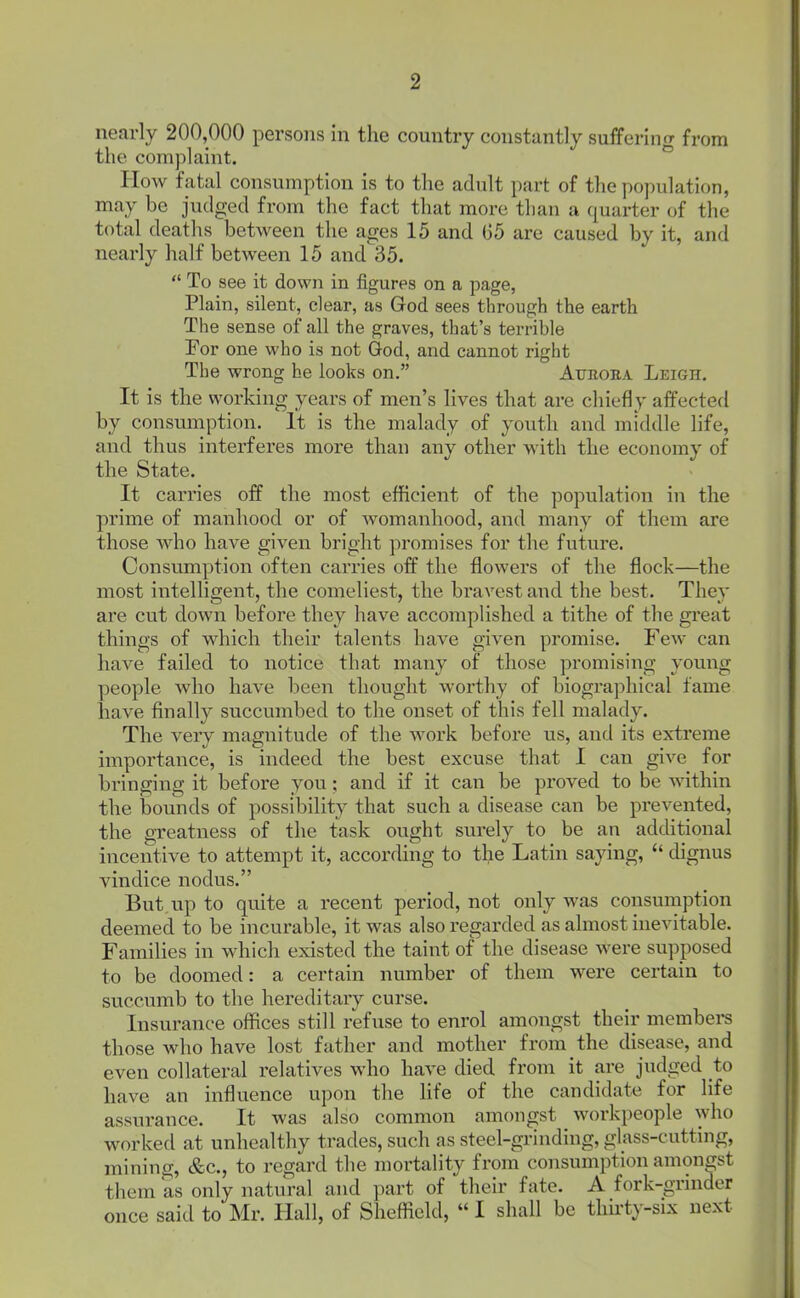 nearly 200,000 persons in the country constantly suffering from the com))laint. Plow fatal consumption is to the adult part of the population, may be judged from the fact that more than a quarter of the total deaths between the ages 15 and G5 are caused by it, and nearly half between 15 and 35.  To see it down in figures on a page, Plain, silent, clear, as God sees through the earth The sense of all the graves, that's terrible For one who is not God, and cannot right The wrong he looks on. Auroiia Leigh. It is the working years of men's lives that are chiefly affected by consumption. It is the malady of youth and middle life, and thus interferes more than any other with the economy of the State. It carries off the most efficient of the population in the prime of manhood or of Avomanhood, and many of them are those Avho have given bright promises for the future. Consumption often carries off the flowers of the flock—the most intelligent, the comeliest, the bravest and the best. They are cut down before they have accomplished a tithe of the gi-eat things of which their talents have given promise. Few can have failed to notice that many of those promising young people who have been thought worthy of biographical fame have finally succumbed to the onset of this fell malady. The very magnitude of the woi-k before us, and its extreme importance, is indeed the best excuse that I can give for bringing it before you ; and if it can be proved to be Avithin the bounds of possibility that such a disease can be prevented, the gTeatness of the task ought surely to be an additional incentive to attempt it, according to the Latin saying,  dignus vindice nodus. But, up to quite a recent period, not only was consumption deemed to be incurable, it was also regarded as almost inevitable. Families in which existed the taint of the disease were supposed to be doomed: a certain number of them were certain to succumb to the hereditary curse. Insurance offices still refuse to enrol amongst their members those who have lost father and mother from the disease, and even collateral relatives who have died from it are jiidged to have an influence upon the Hfe of the candidate for life assurance. It was also common amongst workpeople who worked at unhealthy trades, such as steel-grinding, glass-cutting, mining, &c., to regard the mortality from consumption amongst them as only natural and part of their fate. A fork-grinder once said to Mr. Hall, of Sheffield,  I shall be thh-ty-six next