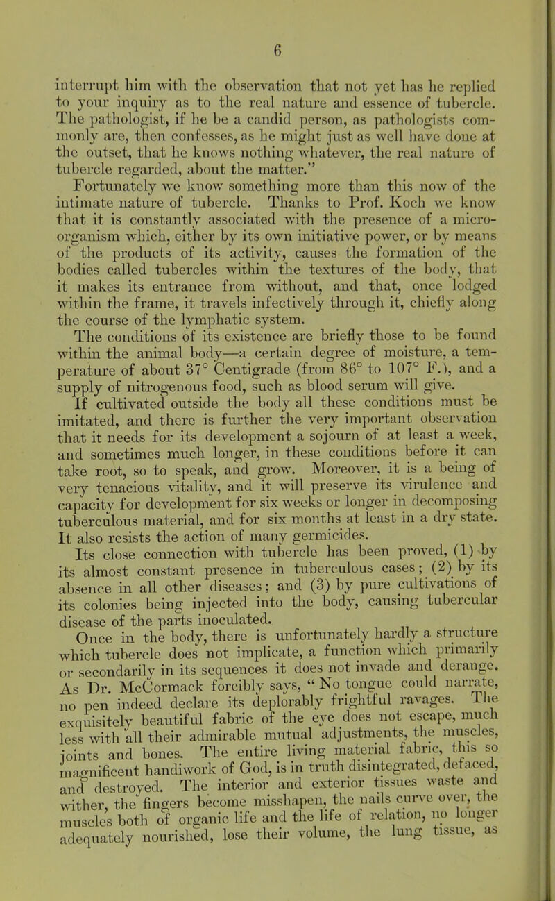 interrupt liim with the observation that not yet has he replied to your inquiry as to the real nature and essence of tubercle. The pathologist, if he be a candid person, as pathologists com- monly are, then confesses, as he might just as well have done at the outset, that he knows nothing whatever, the real nature of tubercle regarded, about the matter. Fortunately we know something more than this now of the intimate nature of tubercle. Thanks to Prof. Koch we know that it is constantly associated with the presence of a micro- organism which, either by its own initiative power, or by means of the products of its activity, causes the formation of the bodies called tubercles within the textures of the body, that it makes its entrance from without, and that, once lodged within the frame, it travels infectively through it, chiefly along the course of the lymphatic system. The conditions of its existence are briefly those to be found within the animal body—a certain degree of moisture, a tem- perature of about 37° Centigrade (from 86° to 107° F.), and a supply of nitrogenous food, such as blood serum will give. If cultivated outside the body all these conditions must be imitated, and there is further the very important observation that it needs for its development a sojourn of at least a week, and sometimes much longer, in these conditions before it can take root, so to speak, and grow. Moreover, it is a being of very tenacious vitality, and it will preserve its virulence and capacity for development for six weeks or longer in decomposing tuberculous material, and for six months at least in a dry state. It also resists the action of many germicides. Its close connection with tubercle has been proved, (1) by its almost constant presence in tuberculous cases; (2) by its absence in all other diseases; and (3) by pure cultivations of its colonies being injected into the body, causing tubercular disease of the parts inoculated. Once in the body, there is unfortunately hardly a structure which tubercle does not imphcate, a function which primarily or secondarily in its sequences it does not invade and derange. As Dr. McCormack forcibly says, No tongue could narrate, no pen indeed declare its deplorably frightful ravages. The exquisitely beautiful fabric of the eye does not escape, much less with all their admirable mutual adjustments, the muscles, joints and bones. The entire living material fabric, this so macrnificent handiwork of God, is in truth disintegrated, defaced, and^ destroyed. The interior and exterior tissues waste and wither, the fingers become misshapen, the nails curve over, the muscles both oi organic life and the life of relation, no longer adequately noui-ished, lose their volume, the lung tissue, as