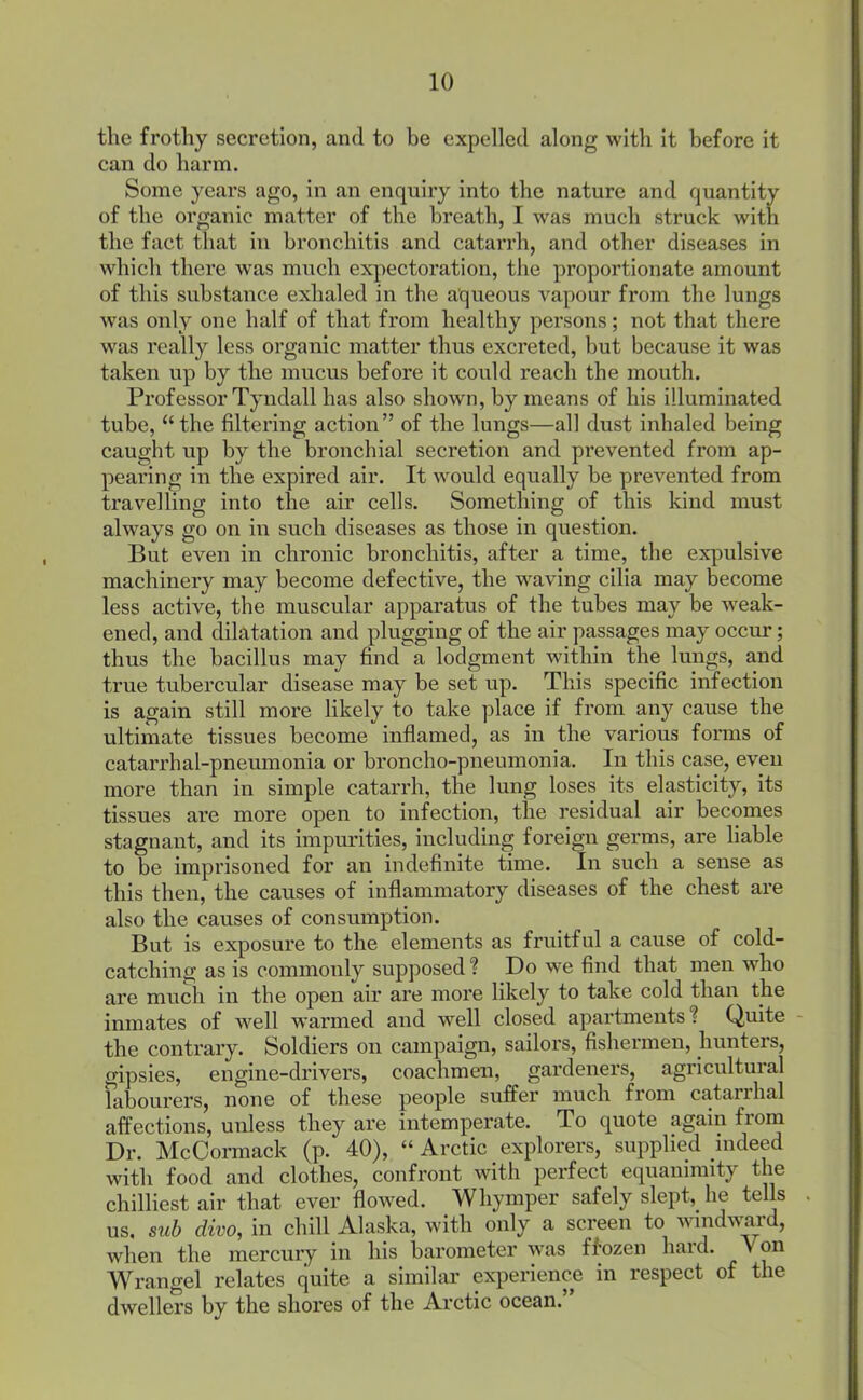 the frothy secretion, and to he expelled along with it before it can do harm. Some years ago, in an enquiry into the nature and quantity of the organic matter of the breath, I was much struck with the fact that in bronchitis and catarrh, and other diseases in which there was much expectoration, the proportionate amount of this substance exhaled in the aqueous vapour from the lungs was only one half of that from healthy persons; not that there was really less organic matter thus excreted, but because it was taken up by the mucus before it covild reach the mouth. Professor Tyndall has also shown, by means of his illuminated tube,  the filtering action  of the lungs—all dust inhaled being caught up by the bronchial secretion and prevented from ap- peai'ing in the expired air. It would equally be prevented from travelling into the air cells. Something of this kind must always go on in such diseases as those in question. But even in chronic bronchitis, after a time, the expulsive machinery may become defective, the waving cilia may become less active, the muscular apparatus of the tubes may be weak- ened, and dilatation and plugging of the air passages may occur; thus the bacillus may find a lodgment within the lungs, and true tubercular disease may be set up. This specific infection is again still more likely to take place if from any cause the ultimate tissues become inflamed, as in the various forms of catarrhal-pneumonia or broncho-pneumonia. In this case, even more than in simple catarrh, the lung loses its elasticity, its tissues are more open to infection, the residual air becomes stagnant, and its impm'ities, including foreign germs, are liable to be imprisoned for an indefinite time. In such a sense as this then, the causes of inflammatory diseases of the chest are also the causes of consumption. But is exposure to the elements as fruitful a cause of cold- catching as is commonly supposed ? Do we find that men who are much in the open air are more likely to take cold than the inmates of well warmed and well closed apartments? Quite the contrary. Soldiers on campaign, sailors, fishermen, hunters, gipsies, engine-drivers, coachmen, gardeners, agricultural Tabourers, none of these people suffer much from catarrhal affections, unless they are intemperate. To quote again from Dr. McCormack (p. 40),  Arctic explorers, supplied indeed with food and clothes, confront with perfect equanimity the chilliest air that ever flowed. Whymper safely slept,_ he tells us, sub divo, in chill Alaska, with only a screen to windward, when the mercury in his barometer was ff'ozen hard. Von Wrangel relates quite a similar experienc^ in respect of the dwellers by the shores of the Arctic ocean.