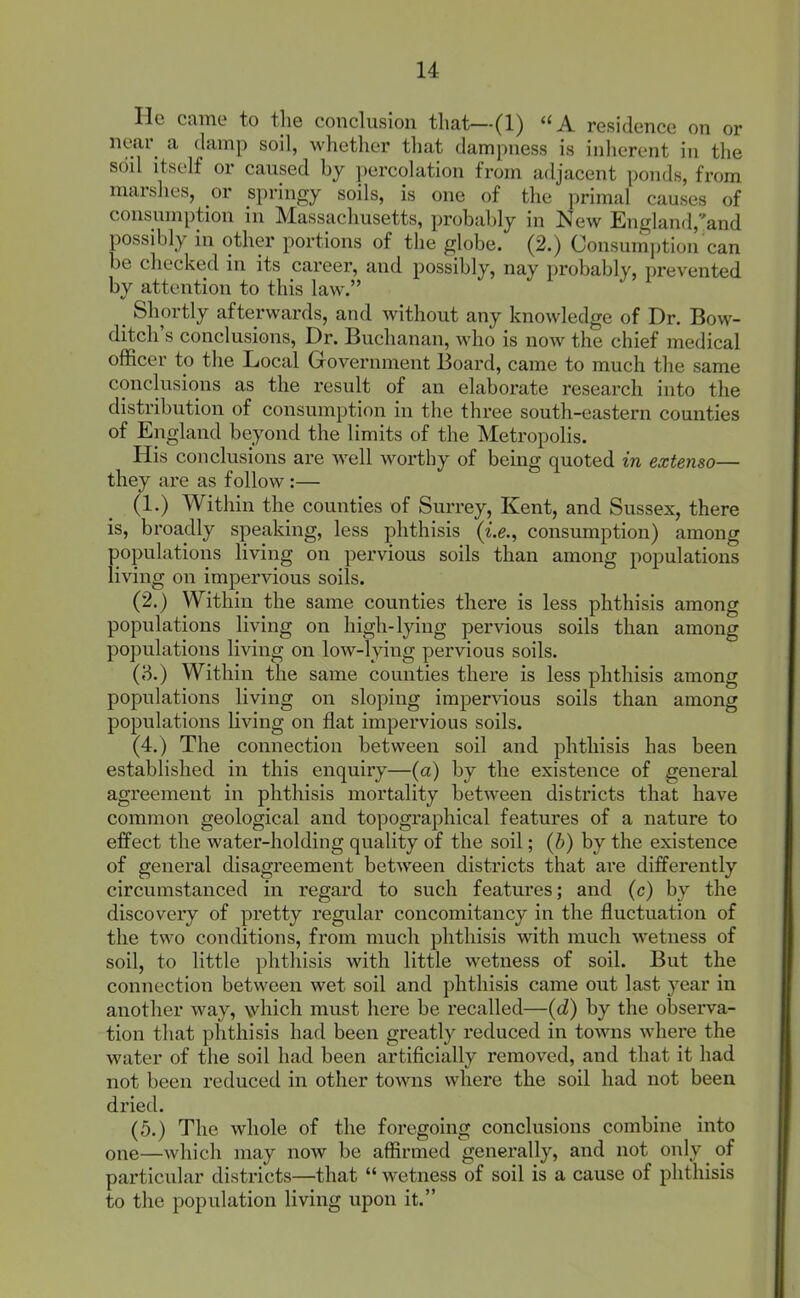 He came to the conclusion that—-(1) A residence on or near a damp soil, whether that dampness is inherent in the soil itself or caused hy percolation from adjacent ponds, from marshes, or springy soils, is one of the primal causes of consumption in Massachusetts, probably in New England,and possibly in other portions of the globe. (2.) Consumption can be checked in its career, and possibly, nay probably, prevented by attention to this law. _ Shortly afterwards, and without any knowledge of Dr. Bow- ditch's conclusions. Dr. Buchanan, who is now the chief medical officer to the Local Government Board, came to much the same conclusions as the result of an elaborate research into the distribution of consumption in the three south-eastern counties of England beyond the limits of the Metropolis. His conclusions are well worthy of bemg quoted in extenso— they are as follow:— (1.) Within the counties of Surrey, Kent, and Sussex, there is, broadly speaking, less phthisis (i.g,, consumption) among populations living on pervious soils than among populations living on impervious soils. (2.) Within the same counties there is less phthisis among populations living on high-lying pervious soils than among populations living on low-lying pervious soils. (3.) Within the same counties there is less phthisis among populations living on sloping impervious soils than among populations living on flat impervious soils. (4.) The connection between soil and phthisis has been established in this enquiry—(a) by the existence of general agreement in phthisis mortality between districts that have common geological and topographical features of a nature to effect the water-holding quaUty of the soil; (h) by the existence of general disagreement between districts that are differently circumstanced in regard to such features; and (c) by the discovery of pretty regular concomitancy in the fluctuation of the two conditions, from much phthisis with much wetness of soil, to little phthisis with little wetness of soil. But the connection between wet soil and phthisis came out last year in another way, which must here be recalled—{d) by the observa- tion that phthisis had been greatly reduced in towns where the water of the soil had been artificially removed, and that it had not been reduced in other towns where the soil had not been dried. (5.) The whole of the foregoing conclusions combine into one—which may now be affirmed generally, and not only of particular districts—that  wetness of soil is a cause of phthisis to the population living upon it.