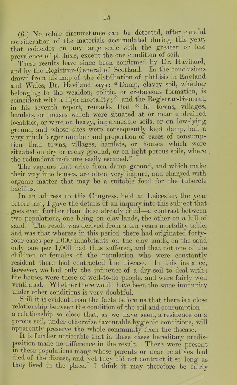 (6.) No other circumstance can be detected, after care ful consideration of the materials accumulated during this year, that coincides on any large scale with the greater or less prevalence of phthisis, except the one condition of soil. These results have since been confirmed by Dr. Haviland, and by the Registrar-General of Scotland. In the conclusions drawn from his map of the distribution of phthisis in England and Wales, Dr. Haviland says:  Damp, clayey soil, whether belonging to the wealdon, oolitic, or cretaceous formation, is coincident with a high mortality; and the Registrar-General, in his seventh report, remarks that the towns, villages, hamlets, or houses which were situated at or near undrained locahties, or were on heavy, impermeable soils, or on low-lying ground, and whose sites were consequently kept damp, had a very much larger number and proportion of cases of consump- tion than towns, villages, hamlets, or houses which were situated on dry or rocky ground, or on light porous soils, where . the redundant moisture easily escaped. The vapours that arise from damp ground, and which make their way into houses, are often very impure, and charged with organic matter that may be a suitable food for the tubercle bacillus. In an address to this Congress, held at Leicester, the year before last, I gave the details of an inquiry into this subject that goes even further than those already cited—a contrast between two populations, one being on clay lands, the other on a hill of sand. The result was derived from a ten years mortality table, and was that whereas in this period there had originated forty- four cases per 1,000 inhabitants on the clay lands, on the sand only one per 1,000 had thus suffered, and that not one of the children or females of the population who were constantly resident there had contracted the disease. In this instance, however, we had only the influence of a diy soil to deal with; the houses were those of well-to-do people, and were fairly well ventilated. Whether there would have been the same immunity under other conditions is very doubtful. Still it is evident from the facts before us that there is a close relationship between the condition of the soil and consumption— a relationship so close that, as we have seen, a residence on a porous soil, under otherwise favourable hygienic conditions, will apparently preserve the whole community from the disease. It is further noticeable that in these cases hereditary predis- position made no difference in the result. There were present in these populations many whose parents or near relatives had died of the disease, and yet they did not contract it so long as they lived in the place. I think it may therefore be fairly