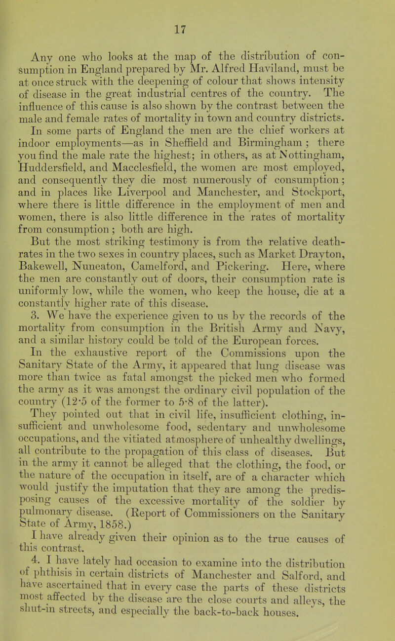Any one who looks at the map of the distribution of con- sumption in England prepared by Mr. Alfred Haviland, must be at once struck with the deepening of colour that shows intensity of disease in the great industrial centres of the country. The influence of this cause is also shown by the contrast between the male and female rates of mortality in town and country districts. In some parts of England the men are the chief wwkers at indoor employments—as in Sheffield and Birmingham ; there you find the male rate the highest; in others, as at Nottingham, Huddersfield, and Macclesfield, the women are most employed, and consequently they die most numerously of consumption; and in places like Liverpool and Manchester, and Stockport, Mdiere there is little difference in the employment of men and women, there is also little difference in the rates of mortality from consumption ; both are high. But the most striking testimony is from the relative death- rates in the two sexes in country places, such as Market Drayton, Bake well, Nuneaton, Camelford, and Pickering. Here, where the men are constantly out of doors, their consumption rate is uniformly low, while the women, who keep the house, die at a constantly higher rate of this disease. 3. We have the experience given to us by the records of the mortality from consumption in the British Army and Navy, and a similar liistory could be told of the European forces. In the exhaustive report of the Commissions upon the Sanitary State of the Army, it appeared that lung disease was more than twice as fatal amongst the picked men who formed the army as it was amongst the ordinary civil population of the country (12-5 of the former to 5*8 of the latter). They pointed out that in civil life, insufficient clothing, in- sufficient and unwholesome food, sedentary and unwholesome occupations, and the vitiated atmosphere of unhealthy dwellings, all contribute to the propagation of this class of diseases. But in the army it cannot be atleged that the clothing, the food, or the nature of the occupation'in itself, are of a character which would justify the imputation that they are among the predis- posing causes of the excessive mortality of the soldier by pulmonary disease. (Report of Commissioners on the Sanitary State of Army, 1858.) I have already given their opinion as to the true causes of this contrast. 4. I have lately had occasion to examine into the distribution of phthisis in certain districts of Manchester and Salford, and have ascertained that in every case the parts of these districts most affected by the disease are the close courts and alleys, the shut-m streets, and especially the back-to-back houses.
