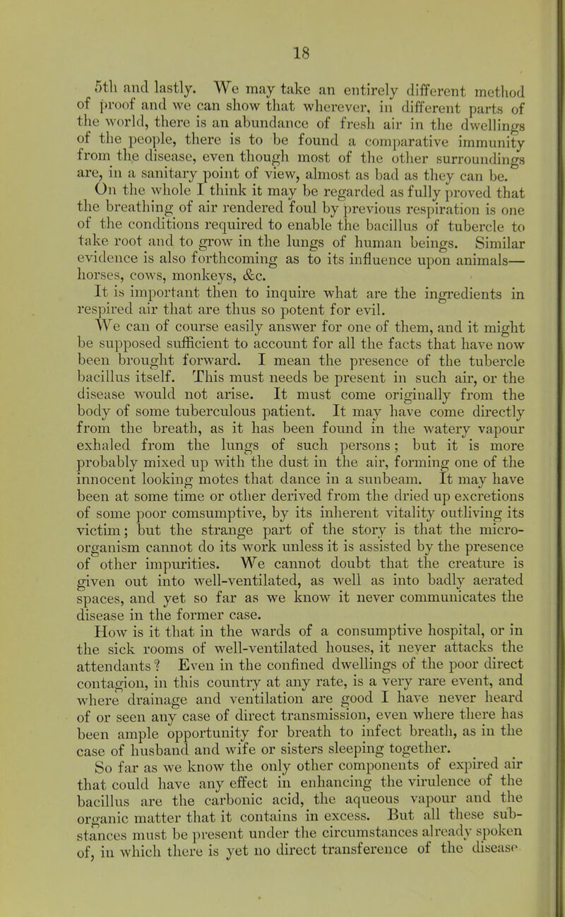 r)tli and lastly. Wo may take an entirely different method of proof and we can show that wherever, in different parts of the world, there is an abundance of fresh air in the dwellings of the people, there is to be found a comparative immunity from_ the disease, even though most of the other surroundings are, in a sanitary point of view, almost as bad as they can be. On the whole I think it may be regarded as fully proved that the breathing of air rendered foul by previous respiration is one of the conditions required to enable the bacillus of tubercle to take root and to grow in the lungs of human beings. Similar evidence is also forthcoming as to its influence upon animals— horses, cows, monkeys, &c. It is important then to inquire what are the ingredients in respired air that are thus so potent for evil. We can of course easily answer for one of them, and it might be supposed sufficient to account for all the facts that have now been brought forward. I mean the presence of the tubercle bacillus itself. This must needs be present in such air, or the disease would not arise. It must come originally from the body of some tuberculous patient. It may have come directly from the breath, as it has been found in the watery vapour exhaled from the lungs of such persons; but it is more probably mixed up with the dust in the air, forming one of the innocent looking motes that dance in a sunbeam. It may have been at some time or other derived from the dried up excretions of some poor comsumptive, by its inherent vitality outliving its victim; but the strange part of the story is that the micro- organism cannot do its work unless it is assisted by the presence of other impurities. We cannot doubt that the creature is given out into well-ventilated, as well as into badly aerated spaces, and yet so far as we know it never communicates the disease in the former case. How is it that in the wards of a consumptive hospital, or in the sick rooms of well-ventilated houses, it never attacks the attendants ? Even in the confined dwellings of the poor direct contagion, in this country at any rate, is a very rare event, and where drainage and ventilation are good I have never heard of or seen any case of direct transmission, even where there has been ample opportunity for breath to infect breath, as in the case of husband and wife or sisters sleeping together. So far as we know the only other components of expired air that could have any effect iii enhancing the virulence of the bacillus are the carbonic acid, the aqueous vapour and the organic matter that it contains in excess. But all these sub- stances must be present under the circumstances already spoken of, in which there is yet no direct transference of the disease
