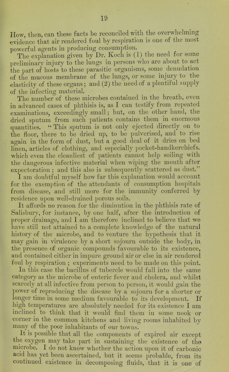 How, then, can these facts be reconciled with the overwhchning evidence that air rendered foul by respiration is one of the most powerful agents in producing consumption. The explanation given by Dr. Koch is (1) the need for some preliminary injury to the lungs in persons who are about to act the part of hosts to these parasitic organisms, some denudation of the mucous membrane of the lungs, or some injury to the elasticity of these organs; and (2) the need of a plentiful supply of the infecting material. The number of these microbes contained in the breath, even in advanced cases of phthisis is, as I can testify from repeated examinations, exceedingly small; but, on the other hand, the dried sputum from such patients contains them in enormous quantities.  This sputum is not only ejected directly on to the floor, there to be dried up, to be pulverised, and to rise again in the form of dust, but a good deal of it dries on bed linen, articles of clothing, and especially pocket-handkerchiefs, which even the cleanliest of patients cannot help soiling with the dangerous infective material when wiping the mouth after expectoration ; and this also is subsequently scattered as dust. I am doubtful myself how far this explanation would account for the exem])tion of the attendants of consumption hospitals from disease, and still more for the immunity conferred by residence upon well-drained porous soils. It affords no reason for the diminution in the phthisis rate of Salisbury, for instance, by one half, after the introduction of proper drainage, and I am therefore inclined to believe that we have still not attained to a complete knowledge of the natural history of the microbe, and to venture the hypothesis that it may gain in virulence by a short sojourn outside the body, in the presence of organic compounds favourable to its existence, and contained either in impure ground air or else in air rendered foul by respiration ; experiments need to be made on this point. In this case the bacillus of tubercle would fall into the same category as the microbe of enteric fever and cholera, and whilst scarcely at all infective from person to person, it would gain the power of reproducing the disease by a sojourn for a shorter or longer time in some medium favourable to its development. If high temperatures are absolutely needed for its existence I am inclined to think that it would find them in some nook or corner in the common kitchens and living rooms inhabited by many of the poor inhabitants of our towus. It is possible that all the components of expired air except the oxygen may take part in sustaining the existence of the microbe. I do not know whether the action upon it of carbonic acid has yet been ascertained, but it seems probable, from its continued existence in decomposing fluids, that it is one of