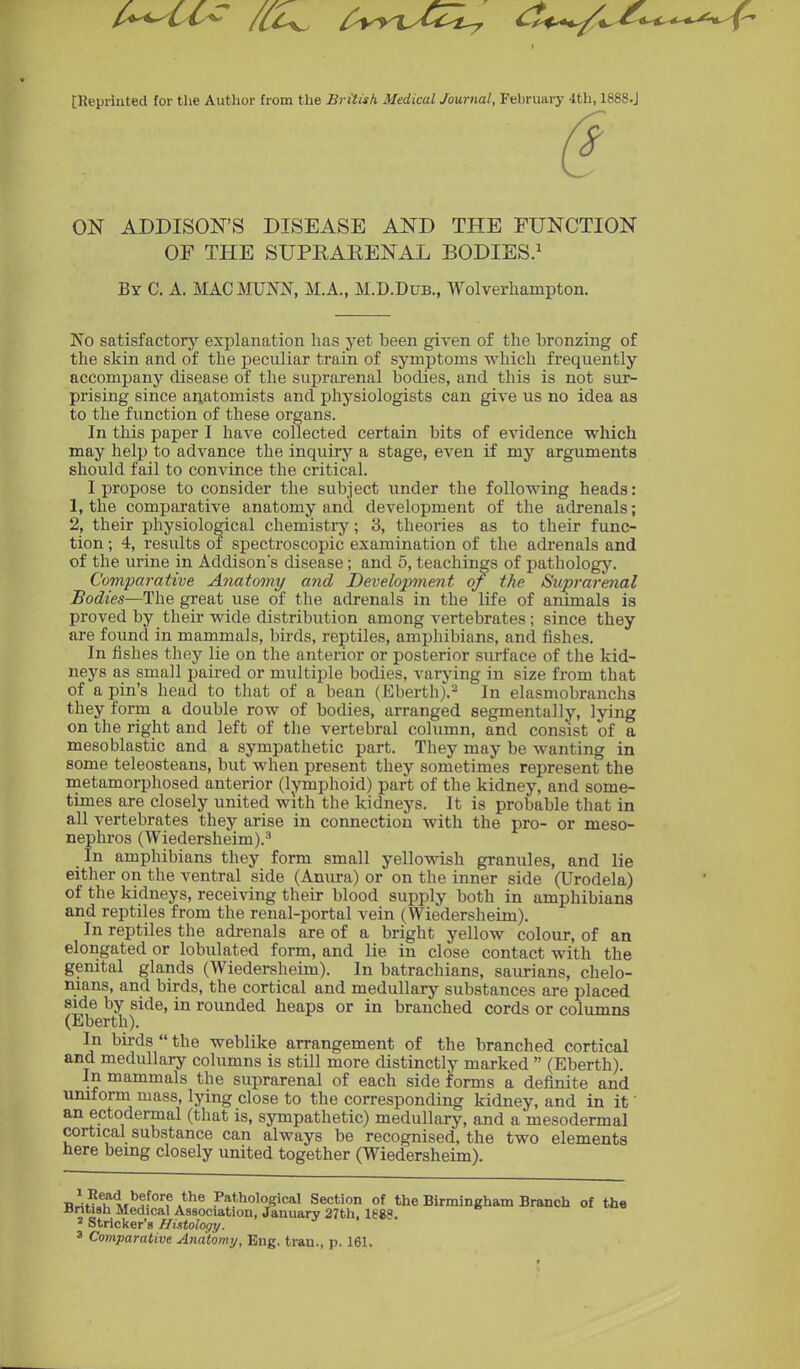 [Kepriuted for the Author from the British Medical Journal, February 4th, 1888.J ON ADDISON'S DISEASE AND THE FUNCTION OE THE SUPEARENAL BODIES.^ By C. a. MACMUNN, M.A., M.D.Dub., Wolverhampton. No satisfactory explanation has yet been given of the bronzing of the skin and of the peciiliar train of symptoms which frequently accompany disease of the suprarenal bodies, and this is not sur- prising since anatomists and physiologists can give us no idea as to the function of these organs. In this paper I have collected certain bits of evidence which may help to advance the inquiry a stage, even if my arguments should fail to convince the critical. I propose to consider the subject under the following heads: 1, the comparative anatomy and development of the adrenals; 2, their physiological chemistry; 3, theories as to their func- tion ; 4, results of spectroscopic examination of the adrenals and of the urine in Addison's disease; and 5, teachings of patholog5\ Comparative Anatomy and Development of the Su;prarenal Bodies—The great use of the adrenals in the life of animals is proved by their wide distribution among vertebrates; since they are found in mammals, birds, reptiles, amphibians, and fishes. In fishes they lie on the anterior or posterior surface of the kid- neys as small paired or multiple bodies, varj'ing in size from that of a pin's head to that of a bean (Eberth).^ In elasmobranchs they form a double row of bodies, arranged segmentally, lying on the right and left of the vertebral column, and consist of a mesoblastic and a sympathetic part. They may be wanting in some teleosteans, but when present they sometimes represent the metamorphosed anterior (lymphoid) part of the kidney, and some- times are closely united with the kidneys. It is probable that in all vertebrates they arise in connection with the pro- or meso- nephros (Wiedersheim).^ In amphibians they form small yellowish granules, and lie either on the ventral side (Anura) or on the inner side (Urodela) of the kidneys, receiving their blood supply both in amphibians and reptiles from the renal-portal vein (Wiedersheim). In reptiles the adrenals are of a bright yellow colour, of an elongated or lobulated form, and lie in close contact with the genital glands (Wiedersheim). In batrachians, saurians, chelo- nians, and birds, the cortical and medullary substances are placed side by side, in rounded heaps or in branched cords or columns (Eberth). In birds  the weblike arrangement of the branched cortical and medullary columns is still more distinctly marked  (Eberth). In mammals the suprarenal of each side forms a definite and umform mass, lying close to the corresponding kidney, and in it' an ectodermal (that is, sympathetic) medullary, and a mesodermal cortical substance can always be recognised, the two elements here being closely united together (Wiedersheim). TKl\^^\,'^f °''f A*^® Pathological Section of the Birmingham Branch of th« JJntish Medical Association, January 27th, 1688. ^ Strieker's Histology. 3 Comparative Anatomy, Eng. tran., p. 161.