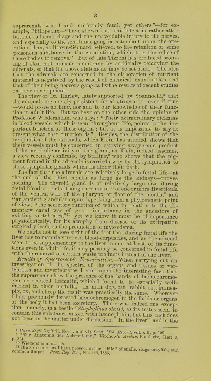 suprarenals was found uniformly fatal, yet others —for ex- ample, Phillipeaux—have shown that this eifect is rather attri- butable to haemorrhage and the unavoidable injury to the nerves, and especially to the semilunar ganglia, attendant upon the ope- ration, than, as Brown-S(5quard believed, to the retention of some poisonous substance in the cii'culation, which it is the office of these bodies to remove. But of late Tizzoni has produced bronz- ing of skin and mucous membrane by artificially removing the adi'enals, so that the above statement may be set aside. The idea that the adi-enals are concerned in the elaboration of nutrient material is negatived by the result of chemical examination, and that of their being nervous ganglia by the results of recent studies on theii' development. The view of Dr. Harley, lately supported by Spannochi, that the adrenals are merely persistent fojtal structures—even if true —would prove nothing, nor add to our knowledge of their func- tion in adult life. But we have on the other side the opinion of Professor Wiedersheim, who says:  Their extraordinary richness in blood vessels, which is seen throughout life, points to the im- portant function of these organs; but it is impossible to say at present what that function is. Besides, the distribution of the lymphatics of the adrenals, which lOein has studied, shows that these vessels must be concerned in carrying away some product of the metabolic activity of the gland, as Klein, indeed, assumes, a view recently confirmed by Stilling,** who shows that the pig- ment formed in the adrenals is carried away by the lymphatics to those lymphatic glands which lie along their path. The fact that the adrenals are relatively large in foetal life—at the end of the third month as large as the kidneys—proves nothing. The thyroid gland is of relatively large size during fcetal life also; and although a remnant  of one or more diverticula of the ventral wall of the pharynx or floor of the mouth, and  an ancient glandular organ, speaking from a phylogenetic point of view,  the secretory function of which in relation to the ali- mentary canal was of great importance in the ancestors of existing vertebrates, yet we know it must be of importance physiologically, for its atrophy from disease or its extirpation surgically leads to the production of myxcedema. We ought not to lose sight of the fact that during fcetal life the liver has to manufacture red blood-corpuscles, and as the adrenal seem to be supplementarj-^ to the liver in one, at least, of its func- tions even in adult life, it may possibly be concerned in fojtal life with the removal of certain waste products instead of the liver. Results of Spectroscopic Exami7mtion.—W\\e-n carrying out an investigation of the spectra of the organs and tissues of ver- tebrates and invertebrates, I came upon the interesting fact that the suprarenals show the presence of the bands of htemochromo- gen or reduced haematin, which I found to be especially well- marked in their medulla. In man, dog, cat, rabbit, rat, guinea- pig, ox, and sheep the result was practically the same. Wherever I had previously detected hoemochromogen in the fluids or organs of the body it had been excretory. There was indeed one excep- tion—namely, in a beetle (Staphylinus olens); as its testes seem to contain this substance mixed with haemoglobin, but this fact does not bear on the matter under discussion. In the liver^i and in the « Gazz. degli O.ipitali, Nos. v and vi; Land. Med. Record, vol. xiii p 103 « %o. tier Nebennieren, Virchow's Archiv, Ba.nd cix, Heft 3 Wiedersheim. loc. cit. J^lt^^^r °'^'','Sv?« I have proved, in the bile of snails, slugs,crayfish, aud common hinpet. Proc. Hot/. Soc., No. 22Q, I88'i. s .-'j-ubu. »uu