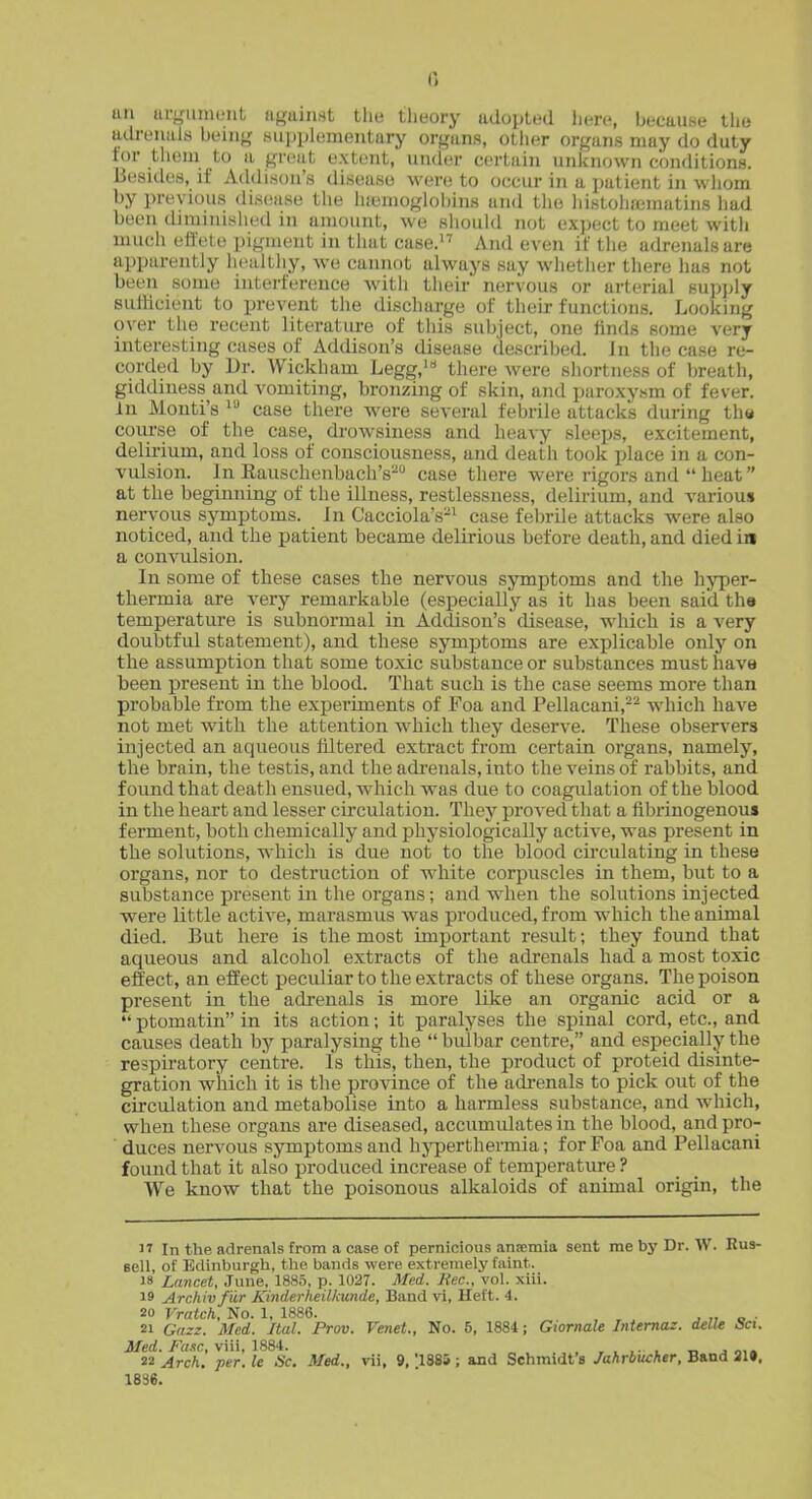 un uryumtMit n^aiiMt the theory adopted liere, because the atli-eiiala beiiiy ,siii)plementury organs, other organs may do duty tor tlieiu to II great extent, under certain unknown conditions. Besides, if Atldison's disease were to occur in a patient in wiiom by previous disease the iuBnioglobins and the liistohfcmatins had been tliminished in amount, we should not expect to meet with much effete pigment in that case. And even it' tiie adrenals are apparently healthy, we cannot always say whether there has not been some interference witii their nervous or arterial supply sutlicient to prevent the discharge of their functions. Looking over the recent literature of thi.s subject, one linds some very interesting cases of Addison's disease described. In the case re- corded by Dr. Wickham Legg,* there were shortness of breath, giddiness and vomiting, bronzing of skin, and paroxysm of fever, in Monti's  case there w^ere several febrile attacks during tha course of the case, drowsiness and heavy sleeps, excitement, delirium, and loss of consciousness, and death took place in a con- vulsion. In Eauschenbach's- case there were rigors and  heat at the beginning of the illness, restlessness, delirium, and various nervous symptoms. In Cacciola's-^ case febrUe attacks were also noticed, and the patient became delirious before death, and died in a convulsion. In some of these cases the nervous symptoms and the hyper- thermia are very remarkable (especially as it has been said tha temperature is subnormal in AdtUson's disease, which is a very doubtful statement), and these symptoms are explicable only on the assumption that some toxic substance or substances must have been present in the blood. That such is the case seems more than probable from the experiments of Foa and Pellacani,^^ which have not met with the attention which they deserve. These observers injected an aqueous filtered extract from certain organs, namely, the brain, the testis, and the adi'euals, into the veins of rabbits, and found that death ensued, which was due to coagulation of the blood in the heart and lesser circulation. They proved that a fibrinogenous ferment, both chemically and physiologically active, was present in the solutions, which is due not to the blood circulating in these organs, nor to destruction of white corpuscles in them, but to a substance present in the organs; and w4ien the solutions injected •were little active, marasmus w^as produced, from which the animal died. But here is the most important result; they found that aqueous and alcohol extracts of the adrenals had a most toxic effect, an effect peculiar to the extracts of these organs. The poison present in the adrenals is more like an organic acid or a  ptomatin in its action; it paralyses the spinal cord, etc., and causes death by paralysing the  bulbar centre, and especially the respiratory centre. Is this, then, the product of proteid disinte- gration which it is the province of the adrenals to pick out of the circulation and metabolise into a harmless substance, and which, when these organs are diseased, accumulates in the blood, and pro- duces nervous symptoms and hj^jerthermia; for Foa and Pellacani found that it also produced increase of temperature ? We know that the poisonous alkaloids of animal origin, the IT In the adrenals from a case of pernicious ansemia sent me by Dr. W. Bus- eell, of Edinburgh, the bands were extremely faint. 18 Lancet, June, 1885, p. 1027. Med. liec, vol, xiii. 19 Archivfiir Kinderheilkunde, Band vi, Heft. 4. 20 Vratch, No, 1, 1886. , ^ j „ o • 21 Gnzz. Med. Ital. Prov. Venet., No. 5, 1884; Giomale Intemaz. delle Set. Med. Fane, viii, 1884. , , , i. . „ . 22 Arck. per. le Sc. Med., vii, 9, '.1885 ; and Schmidt's Jahrbucher, Band ai». 1836.