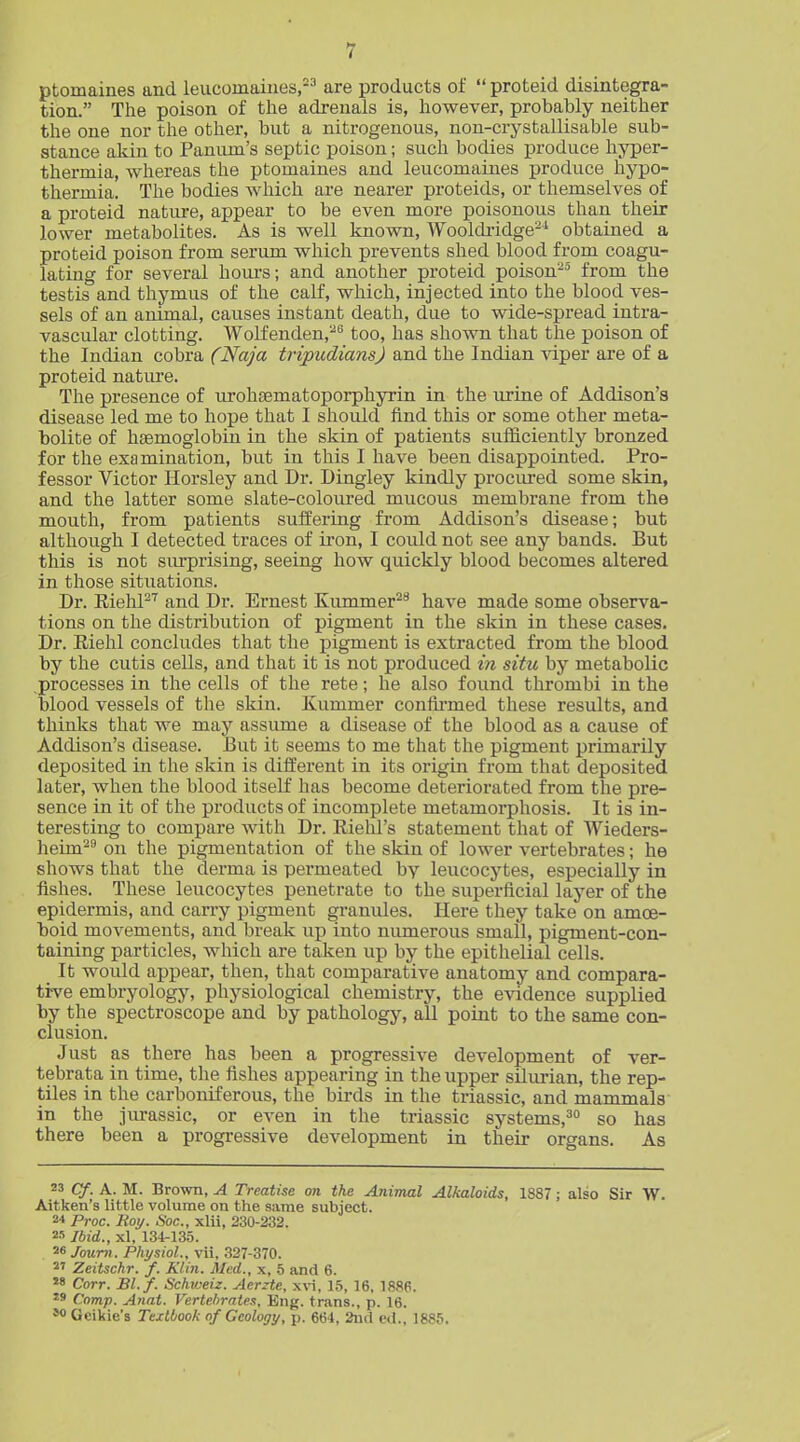 ptomaines and leucomaines,--'' are products of  proteid disintegra- tion. The poison of the adrenals is, however, probably neither the one nor the other, but a nitrogenous, non-crystallisable sub- stance akin to Paniim's septic poison; such bodies produce hyper- thermia, whereas the ptomaines and leucomaines produce hypo- thermia. The bodies which are nearer proteids, or themselves of a proteid nature, appear to be even more poisonous than their lower metabolites. As is well known, Wooldridge'-^ obtained a proteid poison from serum which prevents shed blood from coagu- lating for several houi's; and another proteid poison-^ from the testis and thymus of the calf, which, injected into the blood ves- sels of an animal, causes instant death, due to wide-spread intra- vascular clotting. Wolfenden,^'^ too, has shown that the poison of the Indian cobra (Naja tripudiansj and the Indian viper are of a proteid nature. The presence of urohEematoporphyrin in the urine of Addison's disease led me to hope that I should find this or some other meta- bolite of haemoglobin in the skin of patients sufficiently bronzed for the examination, but in this I have been disappointed. Pro- fessor Victor Horsley and Dr. Dingley kindly procured some skin, and the latter some slate-coloured mucous membrane from the mouth, from patients suffering from Addison's disease; but although I detected traces of iron, I could not see any bands. But this is not surprising, seeing how quickly blood becomes altered in those situations. Dr. EiehP''' and Dr. Ernest Kummer^'* have made some observa- tions on the distribution of pigment in the skin in these cases. Dr. Riehl concludes that the pigment is extracted from the blood by the cutis cells, and that it is not produced in situ by metabolic .processes in the cells of the rete; he also found thrombi in the blood vessels of the skin. Kummer confii-med these results, and thinlcs that we may assume a disease of the blood as a cause of Addison's disease. But it seems to me that the pigment primarily deposited in the skin is different in its origin from that deposited later, when the blood itself has become deteriorated from the pre- sence in it of the products of incomplete metamorphosis. It is in- teresting to compare with Dr. Riehl's statement that of Wieders- heim^'' on the pigmentation of the skin of lower vertebrates; he shows that the derma is permeated by leucocytes, especially in fishes. These leucocytes penetrate to the superficial layer of the epidermis, and carry pigment granules. Here they take on amoe- boid movements, and break up into numerous small, pigment-con- taining particles, which are taken up by the epithelial cells. It would appear, then, that comparative anatomy and compara- tive embryology, physiological chemistry, the evidence supplied by the spectroscope and by pathology, all point to the same con- clusion. Just as there has been a progressive development of ver- tebrata in time, the fishes appearing in the upper silurian, the rep- tiles in the carboniferous, the birds in the triassic, and mammals' in the jurassic, or even in the triassic systems,^ so has there been a progressive development in their organs. As 23 Cf. A. M. Brown, A Treatise on the Animal Alkaloids, 1887; also Sir W. Aitken's little volume on the same subject. Proc. Boy. Soc, xlii, 230-232. 25 Ibid., xl, 134-13,5. 26 Joum. Physiol., vii, .327-370. 2' Zeitschr. f. Klin. Med., x, 5 and 6. 28 Corr. Bl. f. Schvjeiz. Aerzte, x\n, 15, 16, 1886. 29 Comp. Anat. Vertebrates, Eng. trans., p. 16. so Geikie's Textbook of Geology, p. 664, 2ud ed., 1885.