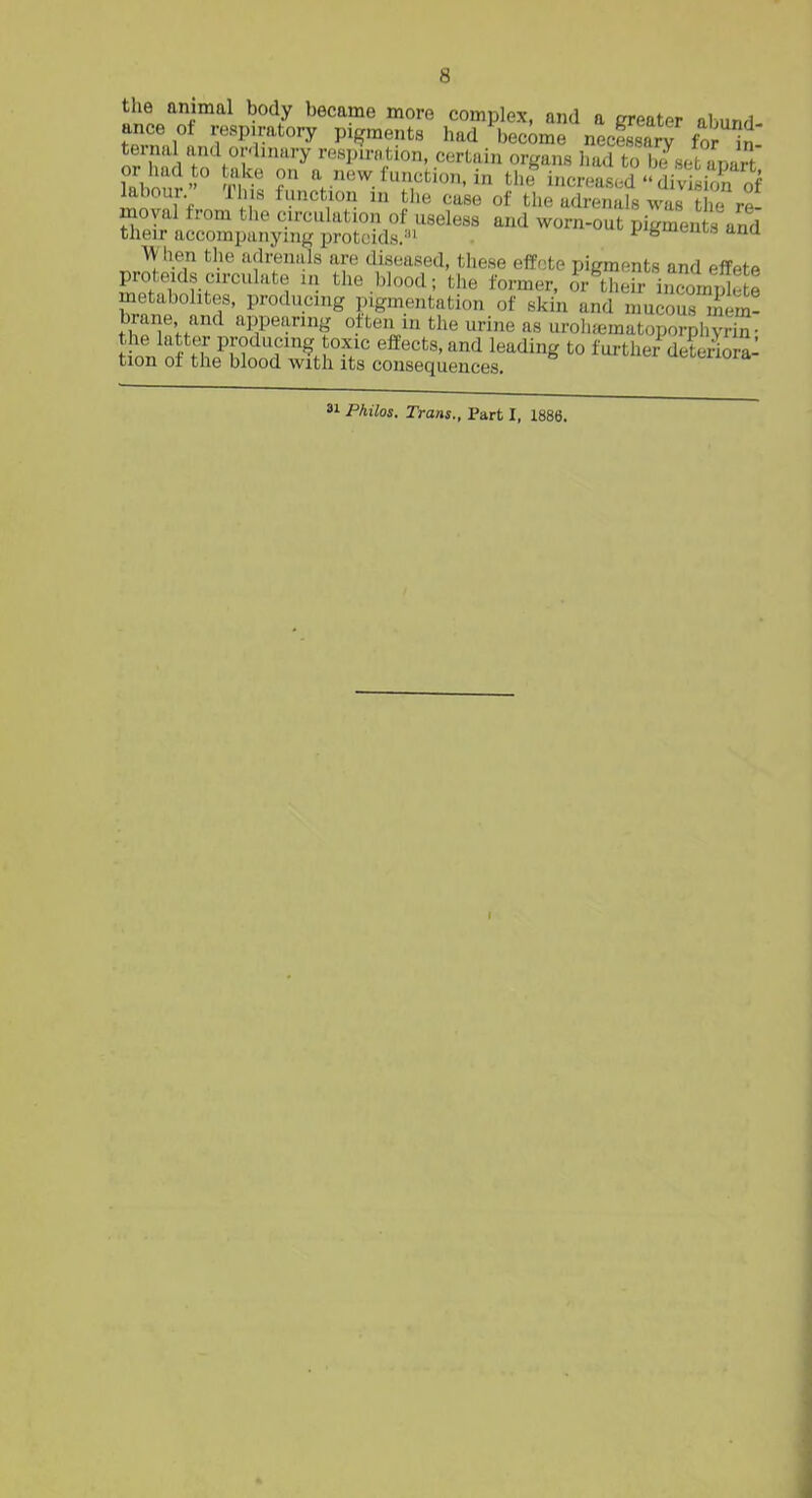 the animal body became more complex, and a greater abnnri ance ot respiratory pigments had'become necSrV for n' ternal and or-linary resinnition, certain organs had to b/sefc apart or had o take on a new function, in tlu^ increased division of kbour This function in the case of the adrenals was ? re- moval from tlie circuhttion of useless and worn-out pigmeu s and their accompanying protoids.' pifembais ana When the adrenals are diseased, these efPote pigments and effetP proteids circulate in the blood; the former, fr tiieh- iiZnjS e metabolites, producing pigmentation of skin and mucous mem! brane and appearing often m the urine as uroh^matoporphvrS- J?n. nS to?^/'^ effects, and leading to f ui-ther' deteiira: tion of the blood with its consequences. 81 Philos. Trans.. Part I, 1886. I