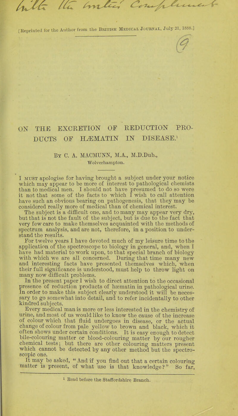 [Koprintcd lor the Author from the British Medical Journal, Julj- 21,1888.J ON THE EXCRETION OF REDUCTION PRO- DUCTS OF H^MATIN IN DISEASE.^ By C. a. MACMUNN, M.A., M.D.Dub., Wolverhampton. I MUST apologise for having brought a subject under your notice which may appear to be more of interest to pathological chemists than to medical men. I should not have presumed to do so vy'ere it not that some of the facts to which I wish to call attention have such an obvious bearing on pathogenesis, that they may be considered really more of medical than of chemical interest. The subject is a difficult one, and to many may appear very dry, but that is not the fault of the subject, but is due to the fact that very few care to make themselves acquainted with the methods of spectrum analysis, and are not, therefore, in a position to under- stand the results. For twelve years I have devoted much of my leisure time to the application of the spectroscope to biology in general, and, when I have had material to work upon, to that special branch of biology with which we are all concerned. During that time many new and interesting facts have presented themselves which, when their full significance is understood, must help to throw light on many now difficult problems. In the present paper 1 wish to direct attention to the occasional presence of reduction products of hcematin in pathological urine. In order to make this subject clearly understood it will be neces- sary to go somewhat into detail, and to refer incidentally to other kindred subjects. Every medical man is more or less interested in the chemistry of urine, and most of us would like to know the cause of the increase of colour which that fluid undergoes in disease, or the actual change of colour from pale yellow to brown and black, which it often shows under certain conditions. It is easy enough to detect bile-colouring matter or blood-colouring matter by our rougher chemical tests; but there are other colouring matters present which cannot be detected by any other method but the spectro- scopic one. It may be asked,  And if you find out that a certain colouring matter is present, of what use is that knowledge? So far, Read before the Staffordshire Branch.