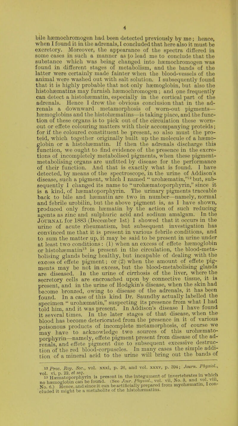 bile haemochromogen had been detected previously by me; hence, when I found it in the adrenals, I concluded that here also it must be excretory. Moreover, the appearance of the spectra differed in some cases in such a manner as to lead me to conclude that the substance wliich was being clianged into hfemochromogen was found in different stages of metabolism, and the bands of the latter were certainly made fainter wlien the blood-vessels of the animal were washed out with salt solution. I suljsequently found that it is highly probable that not only haemoglobin, but also the histohaematins may furnish haemochromogen ; and one frequently can detect a liistohifimatin, especially in the cortical part of the adrenals. Hence I drew the obvious conclusion that in the ad- renals a downward metamorphosis of worn-out pigments— hiemoglobins and the histohiBmatins—is taking place, and the func- tion of these organs is to pick out of the circulation these worn- out or effete colouring matters with their accompanying proteids; for if the coloured constituent be present, so also must the pro- teid, which together originally built up the molecule of a haemo- globin or a histohaematin. If then the adrenals discharge this function, we ought to find evidence of the presence in the excre- tions of incompletely metabolised pigments, when these pigment- metabolising organs are unfitted by disease for the performance of their function. And that is exactly what is found. I have detected, by means of the spectroscope, in the urine of Addison's disease, such a pigment, which I named  urohaematin,^^ but, sub- sequently I changed its name to  urohaematoporphyrin, since it is a kind, of haematoporphjTin. The urinary pigments traceable back to bile and haematin are two in number—namely, normal and febrile urobilin, but the above pigment is, as I have shown, produced only from haematin by the action of such reducing agents as zinc and sulphuric acid and sodium amalgam. In the JouBNAi. for 1883 (December 1st) I showed that it occurs in the urine of acute rheumatism, but subsequent investigation has convinced me that it is present in various febrile conditions, and to sum the matter up, it may be said to be present in urine under at least two conditions : (1) when an excess of effete haemoglobin or histohaematin is present in the circulation, the blood-meta- bolising glands being healthy, but incapable of dealing with the excess of effete pigment; or (2) when the amount of effete pig- ments may be not in excess, but the blood-metabolising glands are diseased. In the urine of cirrhosis of the liver, where the secretory cells are encroached upon by connective tissue, it is present, and in the urine of Hodgkin's disease, when the skin had become bronzed, owing to disease of the adrenals, it has been found. In a case of this kind Dr. Saundby actually labelled the specimen  urohaematin, suspecting its presence from what I had told him, and it was present. In Addison's disease I have found it several times. In the later stages of that disease, when the blood has become deteriorated from the presence in it of various poisonous products of incomplete metamorphosis, of course we may have to acknowledge two sources of this urohaemato- porphyrin—namely, effete pigment present from disease of the ad- renals, and effete pigment due to subsequent excessive destruc- tion of the red blood-corpuscles. In many cases the simple addi- tion of a mineral acid to the urine will bring out the bands of 12 Proc. Roij. Soc, vol. xxxi, p. 2G, and vol. xxxv, p. 394; Journ. Physiol., ^°]f:i Hamiitoborphyrin is present in the integument of invertebrates in which no hemoglobin can be found. (See Jour. Phys,ol.. vol. vii, No. 3. and vol. s m. No. 6.) Hence, and since it can be artilicially prepared from myohocniatin. I con- cluded it niiglit be a metabolite of the histohxniatins.