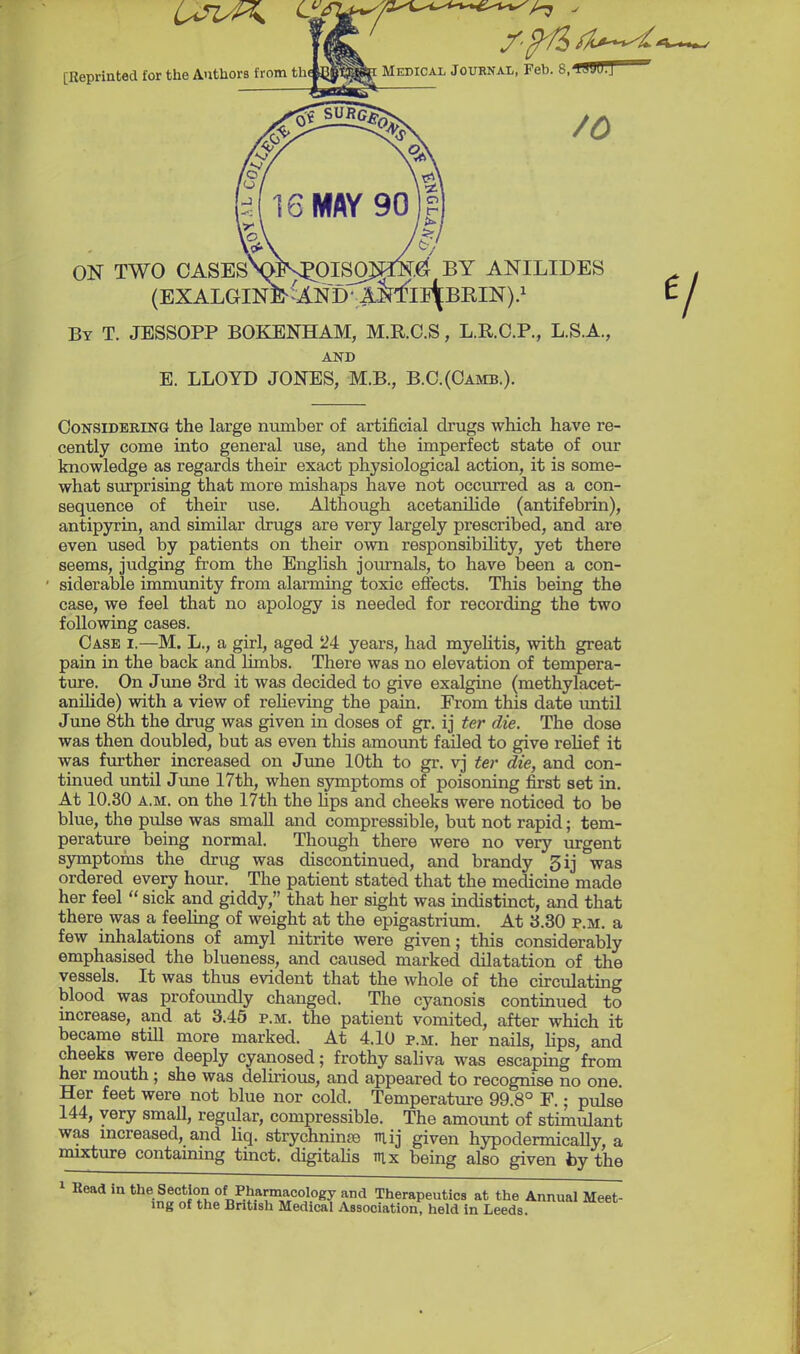 [Reprinted for the AuthorB from thebj^^ Medical Journal, Feb. 8/ ON TWO CASEsNMV^OISOMN.ef BY ANILIDES By T. JESSOPP BOKENHAM, M.R.O.S , L.R.C.P., L.S.A., AND E. LLOYD JONES, M.B., B.C.(Oamb.). Considering the large number of artificial drugs which have re- cently come into general use, and the imperfect state of our knowledge as regards their exact physiological action, it is some- what surprisiag that more mishaps have not occurred as a con- sequence of their use. Although acetaniHde (antifebrin), antipyxia, and similar drugs are very largely prescribed, and are even used by patients on their own responsibility, yet there seems, judging from the English journals, to have been a con- siderable immunity from alarming toxic effects. This being the case, we feel that no apology is needed for recording the two following cases. Case i.—M. L., a girl, aged 24 years, had myelitis, with great pain in the back and limbs. There was no elevation of tempera- ture. On June 3rd it was decided to give exalgrne (methylacet- anilide) with a view of relieving the pain. From this date rmtU June 8th the drug was given in doses of gr. ij ter die. The dose was then doubled, but as even this amount failed to give relief it was further increased on June 10th to gr. vj ter die, and con- tinued until Jime 17th, when sjrmptoms of poisoning first set in. At 10.30 A.M. on the 17th the hps and cheeks were noticed to be blue, the pulse was smaU and compressible, but not rapid; tem- perature being normal. Though there were no very urgent symptoms the drug was discontinued, and brandy 3ij was ordered every hour. The patient stated that the medicine made her feel  sick and giddy, that her sight was indistinct, and that there was a feeling of weight at the epigastrium. At 3.80 p.m. a few inhalations of amyl nitrite were given; this considerably emphasised the blueness, and caused marked dilatation of the vessels. It was thus evident that the whole of the circulating blood was profoundly changed. The cyanosis continued to mcrease, and at 3.46 p.m. the patient vomited, after which it became still more marked. At 4.10 p.m. her nails, hps, and cheeks were deeply cyanosed; frothy sahva was escaping from her mouth; she was delirious, and appeared to recognise no one. Her feet were not blue nor cold. Temperature 99.8° F.; pulse 144, very small, regiUar, compressible. The amount of stimulant was increased, and hq. strychnine mij given hypodermically, a mixture contaimng tinct. digitahs mx being also given by the 1 Read in the Section of Pharmacology and Therapeutics at the Annual Meet- ing of the British Medical Association, held in Leeds.
