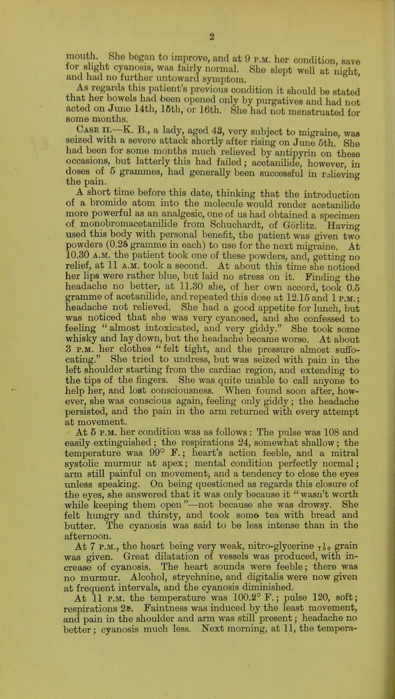 2 mouth Sho began to improve, and at 9 p.m. her condition, save for Bhght cyanosis, was fairly normal. She slept well at nicht and had no fm-ther untoward symptom. ' As regards this patient's previous condition it should be stated that her bowels had been opened only by purgatives and had not acted on June 14th, 16th, or 16th. She had not menstruated for some months. Case ii.—K. B., a lady, aged 43, very subject to migraine, was seized with a severe attack shortly after rising on June 6th. She had been for some months much relieved by antipyrin on these occasions, but latterly this had failed; acetanihde, however, in doses of 6 grammes, had generally been successful in tdlieving the pain. A short time before this date, thinking that the introduction of a bromide atom into the molecule would render acetanihde more powerful as an analgesic, one of us had obtained a specimen of monobromacetanilide from Schuchardt, of Gorlitz. Having used this body with personal benefit, the patient was given two powders (0.26 gramme in each) to use for the next migraine. At 10.30 A.M. the patient took one of these powders, and, getting no relief, at 11 a.m. took a second. At about this time she noticed her lips were rather blue, but laid no stress on it. Finding the headache no better, at 11.30 she, of her ovm accord, took 0.6 gramme of acetanilide, and repeated this dose at 12.15 and 1 p.m. ; headache not relieved. She had a good appetite for lunch, but was noticed that she was very cyanosed, and she confessed to feehng  almost intoxicated, and very giddy. She took some whisky and lay down, but the headache became worse. At about 3 P.M. her clothes felt tight, and the pressure almost suffo- cating. She tried to imdress, but was seized with pain in the left shoulder starting from the cardiac region, and extending to the tips of the fingers. She was quite imable to call anyone to help her, and lost consciousness. When found soon after, how- ever, she was conscious again, feehng only giddy; the headache persisted, and the pain in the arm returned with every attempt at movement. At 6 P.M. her condition was as follows : The pulse was 108 and easily extinguished ; the respirations 24, somewhat shallow ; the temperature was 99° F.; heart's action feeble, and a mitral systolic murmur at apex; mental condition perfectly normal; arm stiU painful on movementj and a tendency to close the eyes unless speaking. On being questioned as regards this closure of the eyes, she answered that it was only because it  wasn't worth while keeping them open—not because she was drowsy. She felt hungry and thirsty, and took some tea with bread and butter. The cyanosis was said to be less intense than in the afternoon. At 7 P.M., the heart being very weak, nitro-glycerine too grain was given. Great dilatation of vessels was produced, with in- crease of cyanosis. The heart sounds were feeble; there was no murmur. Alcohol, strychnine, and digitalis were now given at frequent intervals, and the cyanosis diminished. At 11 P.M. the temperature was 100.2° F.; pulse 120, soft; respirations 2B. Faintness was induced by the least movement, and pain in the shoulder and arm was still present; headache no