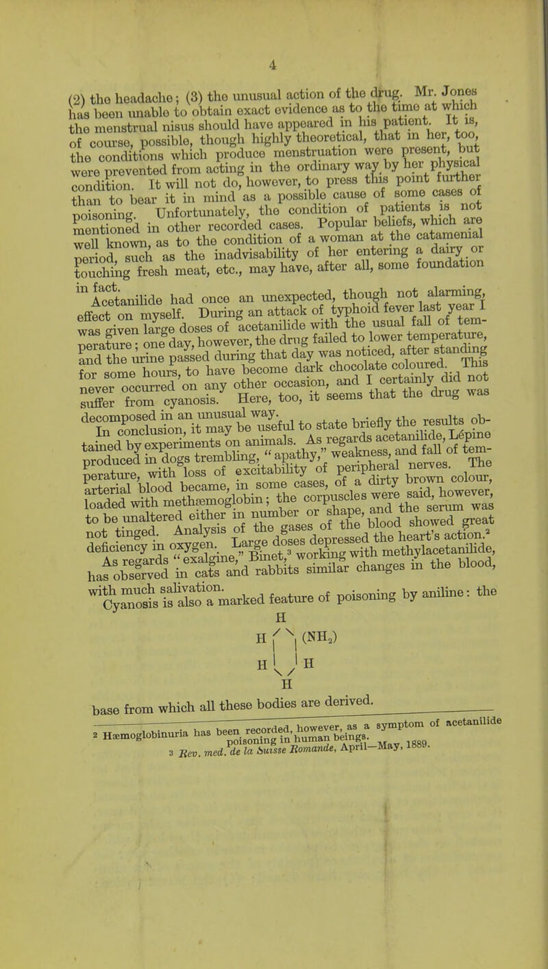 has been unable to obtain exact evidence as to the time at which the menstrual nisus should have appeared m pati?* of course, possible, though highly theoretical, that in her, too ?he cond tions which produce menstruation were present, but were prevented from acting in the ordinary way by her P jysic- condition. It will not do, however, to press this point further to bear it in mind as a possible cause of some cases of r)cJ?oning Unfortunately, the condition of patients is not mentSd in other recorded cases. Popular behefs, which are 3 tooAvn, as to the condition of a woman at the catamemal period sS as the inadvisability of her entering a dairy or touching fresh meat, etc., may have, after aU, some foundation 'IcetaniUde had once an unexpected, though not alarming effect oTmyself. During an attack of typhoid fever last year I was givenTarge doses of Icetanilide with the usual fall of tem- Jeratire one day, however, the drug failed to lower temperature and the urine pa£ed during that day was noticed, fer standing fnr some houiS to have bicome daxk chocolate coloured This n^verTcSTe^'on any other occasion, a.d I certamly did not suffer from cyanosis. Here, too, it seems that the drug ^vas ''XTncfudon^ayt^^^^^^^ to state briefly the resists ob- tained by e^pe^^^^^^^ on animals. As regards -etanihde L^pme Wuced S dogs trembhng,  apathy, weakness, and fall of tern- 'cyrotlSTmaAed feature of poisoning by aniline: the H Pi (nhj Hi > H base from which aU these bodies are derived, 3 Bev. med de la Auuse Romande, Apnl-May, 1889.