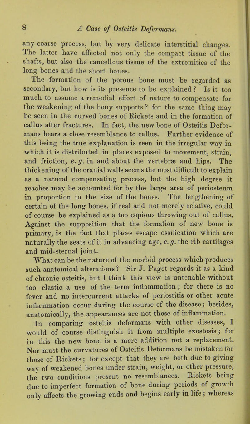 any coarse process, but by very delicate interstitial changes. The latter have affected not only the compact tissue of the shafts, but also the cancellous tissue of the extremities of the long bones and the short bones. The formation of the porous bone must be regarded as secondary, but how is its presence to be explained ? Is it too much to assume a remedial effort of nature to compensate for the weakening of the bony supports ? for the same thing may be seen in the curved bones of Rickets and in the formation of callus after fractures. In fact, the new bone of Osteitis Defor- mans bears a close resemblance to callus. Further evidence of this being the true explanation is seen in the irregular way in which it is distributed in places exposed to movement, strain, and friction, e. g. in and about the vertebrae and hips. The thickening of the cranial walls seems the most difficult to explain as a natural compensating process, but the high degree it reaches may be accounted for by the large area of periosteum in proportion to the size of the bones. The lengthening of certain of the long bones, if real and not merely relative, could of course be explained as a too copious throwing out of callus. Against the supposition that the formation of new bone is primary, is the fact that places escape ossification which are naturally the seats of it in advancing age, e.g. the rib cartilages and mid-sternal joint. What can be the nature of the morbid process which produces such anatomical alterations ? Sir J. Paget regards it as a kind of chronic osteitis, but I think this view is untenable without too elastic a use of the term inflammation ; for there is no fever and no intercurrent attacks of periostitis or other acute inflammation occur during the course of the disease; besides, anatomically, the appearances are not those of inflammation. In comparing osteitis deformans with other diseases, I would of course distinguish it from multiple exostosis ; for in this the new bone is a mere addition not a replacement. Nor must the curvatures of Osteitis Deformans be mistaken for those of Rickets; for except that they are both due to giving way of weakened bones under strain, weight, or other pressure, the two conditions present no resemblances. Rickets being due to imperfect formation of bone during periods of growth only affects the growing ends and begins early in life; whereas