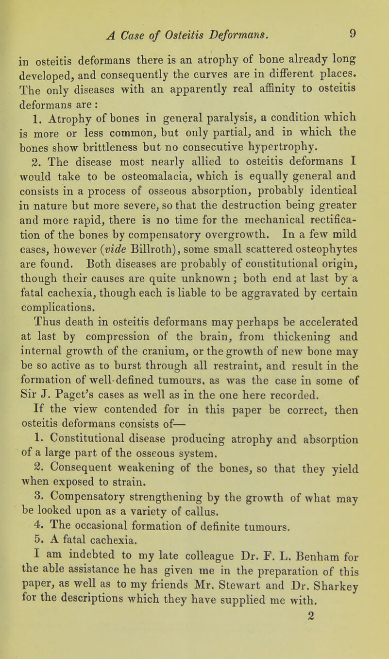 in osteitis deformans there is an atrophy of bone already long developed, and consequently the curves are in diflferent places. The only diseases vv^ith an apparently real affinity to osteitis deformans are: 1. Atrophy of bones in general paralysis, a condition which is more or less common, but only partial, and in which the bones show brittleness but no consecutive hypertrophy. 2. The disease most nearly allied to osteitis deformans I would take to be osteomalacia, which is equally general and consists in a process of osseous absorption, probably identical in nature but more severe, so that the destruction being greater and more rapid, there is no time for the mechanical rectifica- tion of the bones by compensatory overgrowth. In a few mild cases, however {vide Billroth), some small scattered osteophytes are found. Both diseases are probably of constitutional origin, though their causes are quite unknown; both end at last by a fatal cachexia, though each is liable to be aggravated by certain complications. Thus death in osteitis deformans may perhaps be accelerated at last by compression of the brain, from thickening and internal growth of the cranium, or the growth of new bone may be so active as to burst through all restraint, and result in the formation of well-defined tumours, as was the case in some of Sir J. Paget's cases as well as in the one here recorded. If the view contended for in this paper be correct, then osteitis deformans consists of— 1. Constitutional disease producing atrophy and absorption of a large part of the osseous system. 2. Consequent weakening of the bones, so that they yield when exposed to strain. 3. Compensatory strengthening by the growth of what may be looked upon as a variety of callus. 4. The occasional formation of definite tumours. 5. A fatal cachexia. I am indebted to my late colleague Dr. F. L. Benham for the able assistance he has given me in the preparation of this paper, as well as to my friends Mr. Stewart and Dr. Sharkey for the descriptions which they have supplied me with. 2