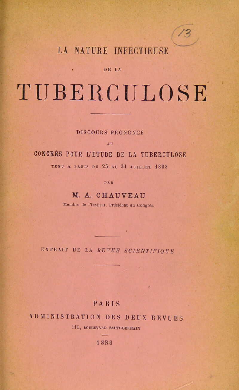 ;/3 LA NATURE INFECTIEUSE ^' ' DE LA TUBERCULOSl DISCOURS PRONONCÉ AU CONGRÈS POUR L'ÉTUDE DE LA TUBERCULOSE TENU A PARIS DO 25 AU 31 JUILLET 1888 PAR M. A. CHAUVEAU Membre de l'Institut, Président du Congrès. EXTRAIT DE LA REVUE SCIENTIFIQUE PARIS ADMINISTRATION DES DEUX REVUES 111, BOULEVARD SAINT-GERMAIN 1888