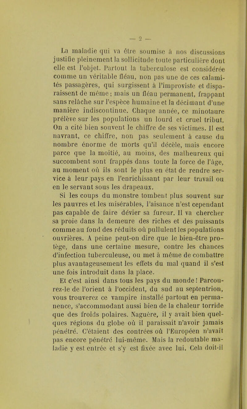 La maladie qui va êlro soumise h nos discussions justifie pleinement la sollicitude toute particulière dont elle est l'objet. I»arlout la tuberculose est considérée comme un véritable fléau, non pas une de ces calami- tés passagères, qui surgissent à l'improviste et dispa- raissent de même; mais un fléau permanent, frappant sans relûclie sur l'espèce humaine et la décimant d'une manière indiscontinuc. Chaque année, ce minotaure prélève sur les populations un lourd et cruel tribut. On a cité bien souvent le chifl're de ses victimes. Il est navrant, ce chilTre, non pas seulement à cause du nombre énorme de morts qu'il décèle, mais encore parce que la moitié, au moins, des malheureux qui succombent sont frappés dans toute la force de l'ùge, au moment où ils sont le plus en état de rendre ser- vice à leur pays en l'enrichissant par leur travail ou en le servant sous les drapeaux. Si les coups du monstre tombent plus souvent sur les pauvres et les misérables, l'aisance n'est cependant pas capable de faire dévier sa fureur. Il va chercher sa proie dans la demeure des riches et des puissants comme au fond des réduits où pullulent les populations ouvrières. A peine peut-on dire que le bien-être pro- tège, dans une certaine mesure, contre les chances d'infection tuberculeuse, ou met à même de combattre plus avantageusement les effets du mal quand il s'est une fois introduit dans la place. Et c'est ainsi dans tous les pays du monde! Parcou- rez-le de l'orient à l'occident, du sud au septentrion, vous trouverez ce vampire installé partout en perma- nence, s'accommodant aussi bien de la chaleur torride que des froids polaires. Naguère, il y avait bien quel- ques régions du globe où il paraissait n'avoir jamais pénétré. C'étaient des contrées où l'Européen n'avait pas encore pénétré lui-même. Mais la redoutable ma- ladie y est entrée et s'y est fixée avec lui. Cela doit-il