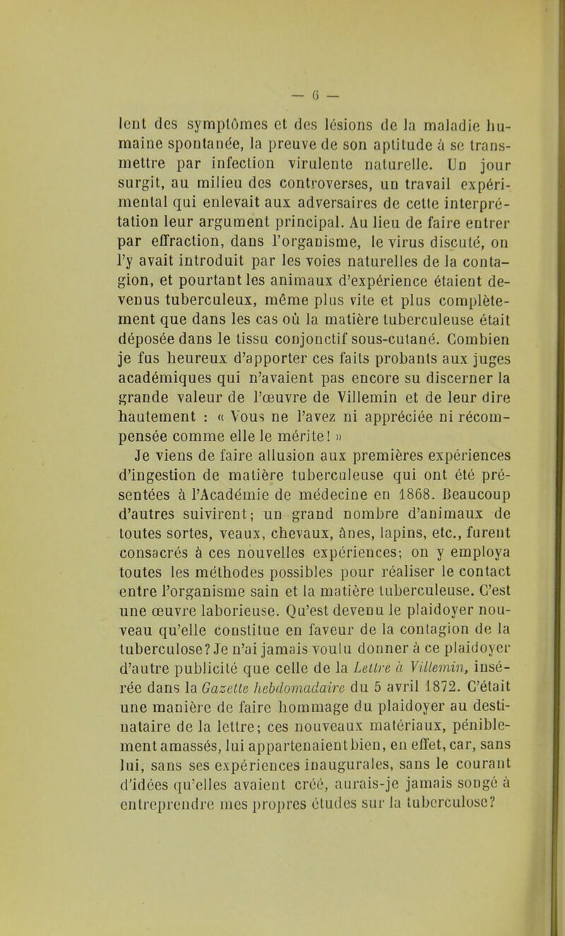 lent des symptômes et des lésions de la maladie hu- maine spontanée, la preuve de son aptitude à se trans- mettre par infection virulente naturelle. Un jour surgit, au milieu des controverses, un travail expéri- mental qui enlevait aux adversaires de cetle interpré- tation leur argument principal. Au lieu de faire entrer par effraction, dans l'organisme, le virus discuté, on l'y avait introduit par les voies naturelles de la conta- gion, et pourtant les animaux d'expérience étaient de- venus tuberculeux, même plus vile et plus complète- ment que dans les cas où la matière tuberculeuse était déposée dans le tissu conjonctif sous-cutané. Combien je fus heureux d'apporter ces faits probants aux juges académiques qui n'avaient pas encore su discerner la grande valeur de l'œuvre de Villemin et de leur dire hautement : « Vous ne l'avez ni appréciée ni récom- pensée comme elle le mérite! » Je viens de faire allusion aux premières expériences d'ingestion de matière tuberculeuse qui ont été pré- sentées à l'Académie de médecine en 1868. Beaucoup d'autres suivirent; un grand nombre d'animaux de toutes sortes, veaux, chevaux, ânes, lapins, etc., furent consacrés à ces nouvelles expériences; on y employa toutes les méthodes possibles pour réaliser le contact entre l'organisme sain et la matière tuberculeuse. C'est une œuvre laborieuse. Qu'est devenu le plaidoyer nou- veau qu'elle constitue en faveur de la contagion de la tuberculose? Je n'ai jamais voulu donner à ce plaidoyer d'autre publicité que celle de la Leilre à Villemin, insé- rée dans la Gazette hebdomadaire du 5 avril 1872. C'était une manière de faire hommage du plaidoyer au desti- nataire de la lettre; ces nouveaux matériaux, pénible- ment amassés, lui appartenaient bien, en effet, car, sans lui, sans ses expériences inaugurales, sans le courant d'idées qu'elles avaient créé, aurais-je jamais songé à entreprendre mes i)ropres études sur la tuberculose?