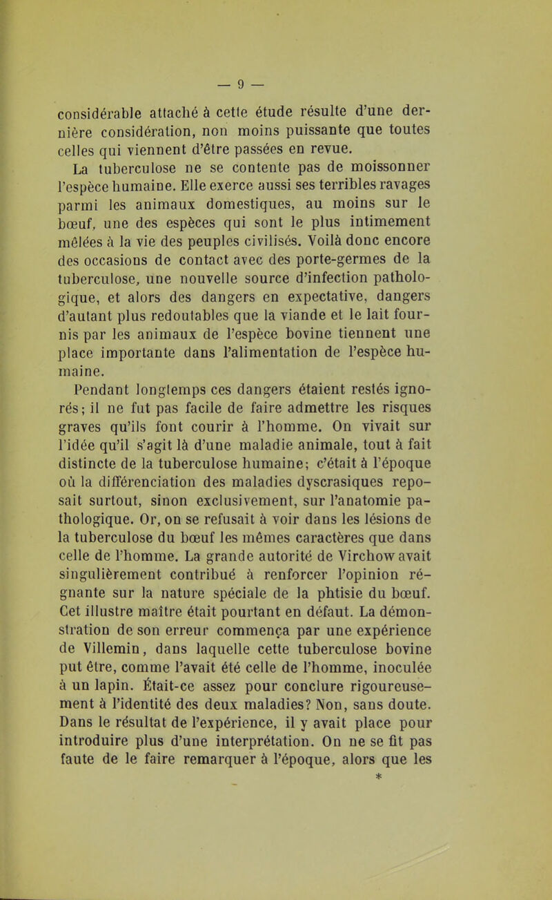 considérable attaché à cetle étude résulte d'une der- nière considération, non moins puissante que toutes celles qui viennent d'être passées en revue. La tuberculose ne se contente pas de moissonner l'espèce humaine. Elle exerce aussi ses terribles ravages parmi les animaux domestiques, au moins sur le bœuf, une des espèces qui sont le plus intimement mêlées à la vie des peuples civilisés. Voilà donc encore des occasions de contact avec des porte-germes de la tuberculose, une nouvelle source d'infection patholo- gique, et alors des dangers en expectative, dangers d'autant plus redoutables que la viande et le lait four- nis par les animaux de l'espèce bovine tiennent une place importante dans l'alimentation de l'espèce hu- maine. Pendant longlemps ces dangers étaient restés igno- rés; il ne fut pas facile de faire admettre les risques graves qu'ils font courir à l'homme. On vivait sur l'idée qu'il s'agit là d'une maladie animale, tout à fait distincte de la tuberculose humaine; c'était à l'époque où la différenciation des maladies dyscrasiques repo- sait surtout, sinon exclusivement, sur l'anatomie pa- thologique. Or, on se refusait à voir dans les lésions de la tuberculose du bœuf les mêmes caractères que dans celle de l'homme. La grande autorité de Virchow^avait singulièrement contribué à renforcer l'opinion ré- gnante sur la nature spéciale de la phtisie du bœuf. Cet illustre maître était pourtant en défaut. La démon- stration de son erreur commença par une expérience de Villemin, dans laquelle cette tuberculose bovine put être, comme l'avait été celle de l'homme, inoculée à un lapin. Était-ce assez pour conclure rigoureuse- ment à l'identité des deux maladies? Non, sans doute. Dans le résultat de l'expérience, il y avait place pour introduire plus d'une interprétation. On ne se fit pas faute de le faire remarquer à l'époque, alors que les