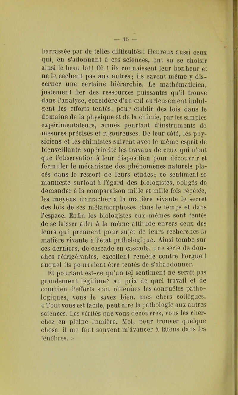 barrassée par de telles difficultés! Heureux aussi ceux qui, en s'adonnant h ces sciences, ont su se choisir ainsi le beau lot! Oh! ils connaissent leur bonheur et ne le cachent pas aux autres; ils savent même y dis- cerner une certaine hiérarchie. Le mathématicien, justement fier des ressources puissantes qu'il trouve dans l'analyse, considère d'un œil curieusement indul- gent les eiforts tentés, pour établir des lois dans le domaine de la physique et de la chimie, par les simples expérimentateurs, armés pourtant d'instruments de mesures précises et rigoureuses. De leur côté, les phy- siciens et les chimistes suiveut avec le même esprit de bienveillante supériorité les travaux de ceux qui n'ont que l'observation à leur disposition pour découvrir et formuler le mécanisme des phénomènes naturels pla- cés dans le ressort de leurs études; ce sentiment se manifeste surtout à l'égard des biologistes, obligés de demander à la comparaison mille et mille fois répétée, les moyens d'arracher à la matière vivante le secret des lois de ses métamorphoses dans le temps et dans l'espace. Enfin les biologistes eux-mêmes sont tentés de se laisser aller à la même attitude envers ceux des leurs qui prennent pour sujet de leurs recherches la matière vivante à l'état pathologique. Ainsi tombe sur ces derniers, de cascade en cascade, une série de dou- ches réfrigérantes, excellent remède contre l'orgueil auquel ils pourraient être tentés de s'abandonner. Et pourtant est-ce qu'un tel sentiment ne serait pas grandement légitime? Au prix de quel travail et de combien d'efforts sont obtenues les conquêtes patho- logiques, vous le savez bien, mes cliers collègues, u Tout vous est facile, peut dire la pathologie aux autres sciences. Les vérités que vous découvrez, vous les cher- chez en pleine lumière. Moi, pour trouver quelque chose, il me faut souvent m'dvancer i\ tùtons dans les ténèbres. »