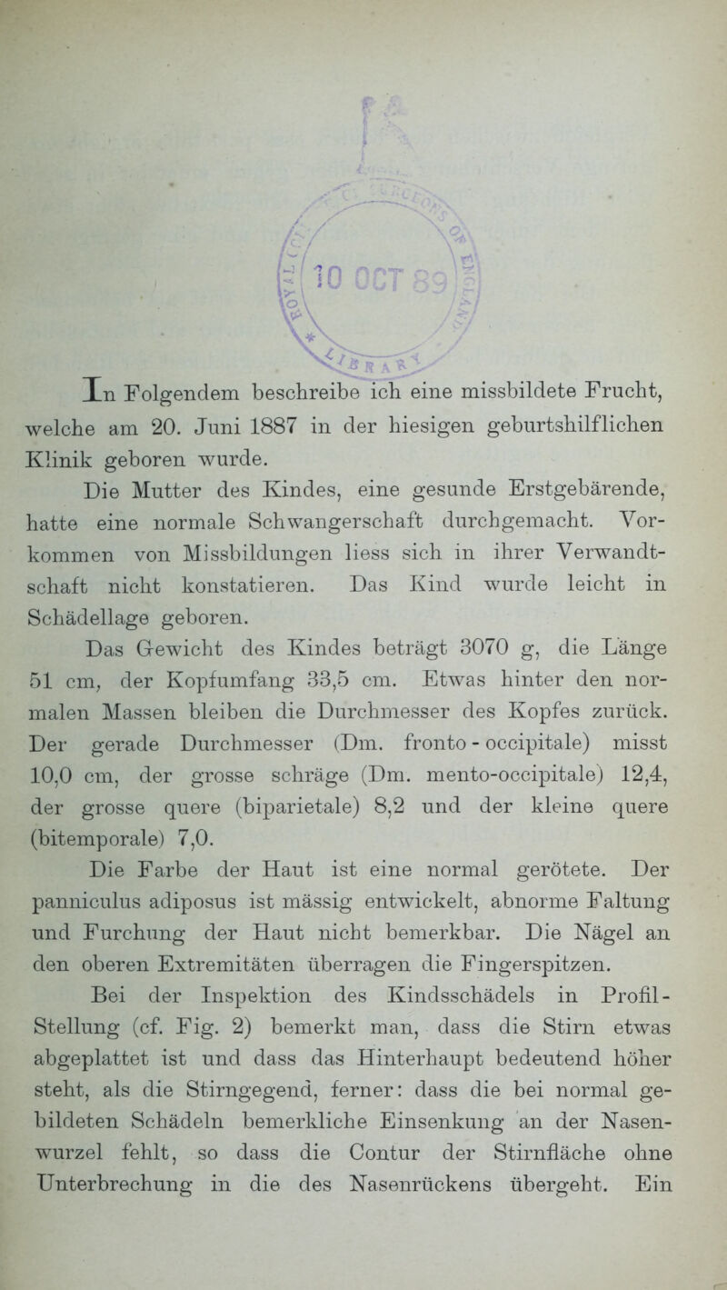 mOQCT89| v\ M. In Folgendem beschreibe ich eine missbildete Frucht, welche am 20. Juni 1887 in der hiesigen geburtshilflichen Klinik geboren wurde. Die Mutter des Kindes, eine gesunde Erstgebärende, hatte eine normale Schwangerschaft durchgemacht. Vor- kommen von Missbildungen Hess sich in ihrer Verwandt- schaft nicht konstatieren. Das Kind wurde leicht in Schädellage geboren. Das Gewicht des Kindes beträgt 3070 g, die Länge 51 cm, der Kopfumfang 33,5 cm. Etwas hinter den nor- malen Massen bleiben die Durchmesser des Kopfes zurück. Der gerade Durchmesser (Dm. fronto - occipitale) misst 10,0 cm, der grosse schräge (Dm. mento-occipitale) 12,4, der grosse quere (biparietale) 8,2 und der kleine quere (bitemporale) 7,0. Die Farbe der Haut ist eine normal gerötete. Der panniculus adiposus ist mässig entwickelt, abnorme Faltung und Furchung der Haut nicht bemerkbar. Die Nägel an den oberen Extremitäten überragen die Fingerspitzen. Bei der Inspektion des Kindsschädels in Profil - Stellung (cf. Fig. 2) bemerkt man, dass die Stirn etwas abgeplattet ist und dass das Hinterhaupt bedeutend höher steht, als die Stirngegend, ferner: dass die bei normal ge- bildeten Schädeln bemerkliche Einsenkung an der Nasen- wurzel fehlt, so dass die Contur der Stirnfläche ohne Unterbrechung in die des Nasenrückens übergeht. Ein