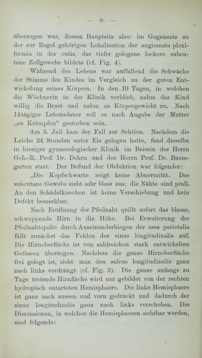 überzogen war, dessen Hauptsitz also: im Gegensatz zu der zur Regel- gehörigen Lokalisation der angiomata plexi- formia in der cutis, das tiefer gelegene lockere subcu- tane Zellgewebe bildete (cf. Fig. 4). Während des Lebens war auffallend die Schwäche der Stimme des Kindes im Vergleich zu der guten Ent- wickelung seines Körpers. In den 10 Tagen, in welchen die Wöchnerin in der Klinik verblieb, nahm das Kind willig die Brust und nahm an Körpergewicht zu. Nach 14tägiger Lebensdauer soll es nach Angabe der Mutter „an Krämpfen gestorben sein. Am 5. Juli kam der Fall zur Sektion. Nachdem die Leiche 24. Stunden unter Eis gelegen hatte, fand dieselbe in hiesiger gynaecologischer Klinik im Beisein des Herrn Geh.-R. Prof. Dr. Dohm und des Herrn Prof. Dr. Baum- garten statt. Der Befund der Obduktion war folgender: „Die Kopfschwarte zeigt keine Abnormität. Das subcutane Gewebe sieht sehr blass aus; die Nähte sind prall. An den Schädelknochen ist keine Verschiebung und kein Defekt bemerkbar. Nach Eröffnung der Pfeilnaht quillt sofort das blasse, schwappende Hirn in die Höhe. Bei Erweiterung der Pfeilnahtspalte durch Auseinanderbiegen der ossa parietalia fällt zunächst das Fehlen des sinus longitudinalis auf. Die Hirnoberfläche ist von zahlreichen stark entwickelten Gefässen überzogen. Nachdem die ganze Hirnoberfläche frei gelegt ist, sieht man den sulcus longitudinalis ganz nach links verdrängt (cf. Fig. 3). Die ganze anfangs zu Tage tretende Hirnfläche wird nur gebildet von der rechten hydropisch entarteten Hemisphaere. Die linke Hemisphaere ist ganz nach aussen und vorn gedrückt und dadurch der sinus longitudinalis ganz nach links verschoben. Die Dimensionen, in welchen die Hemisphaeren sichtbar werden, sind folgende: