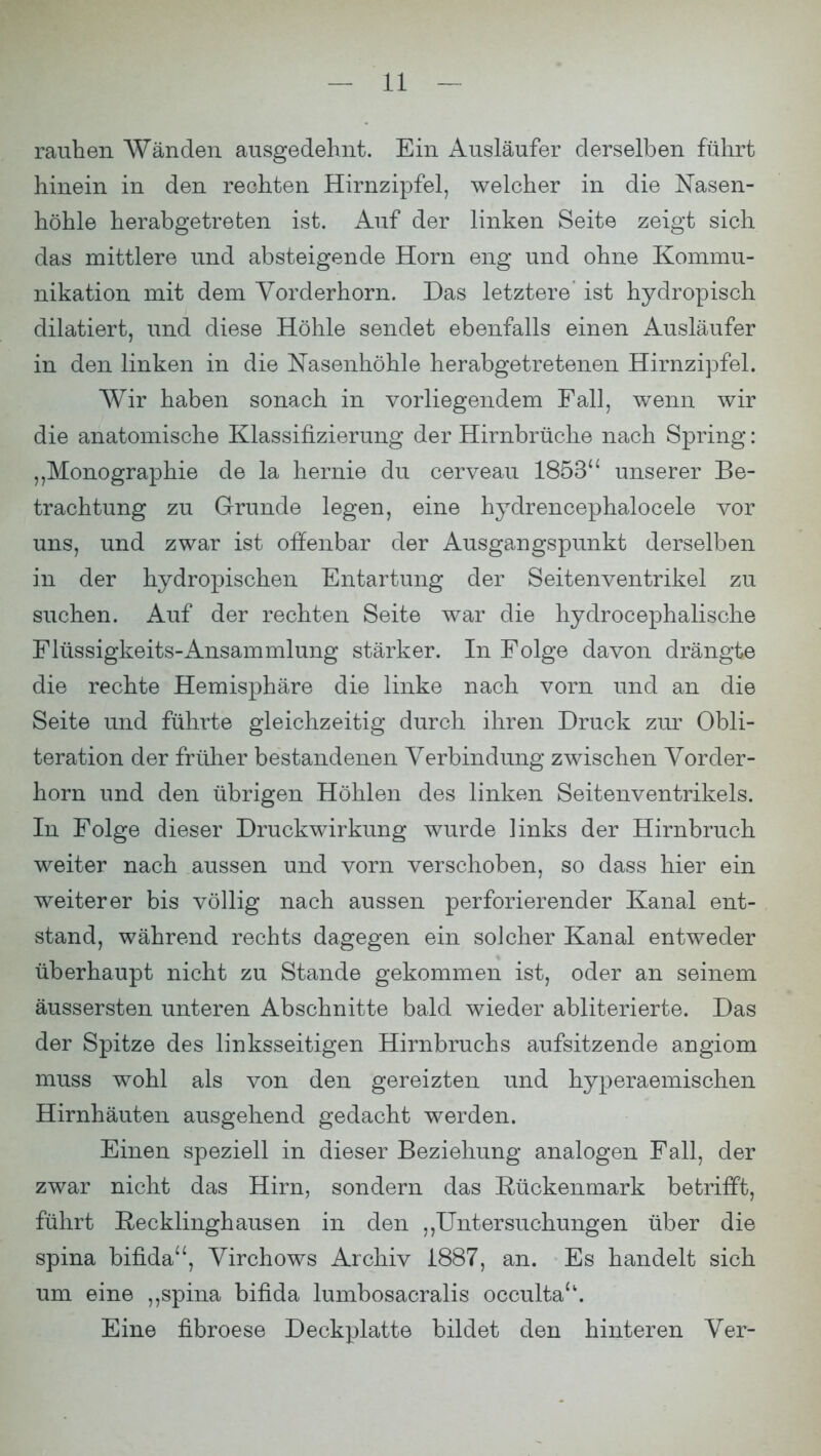 rauhen Wänden ausgedehnt. Ein Ausläufer derselben führt hinein in den rechten Hirnzipfel, welcher in die Nasen- höhle herabgetreten ist. Auf der linken Seite zeigt sich das mittlere und absteigende Horn eng und ohne Kommu- nikation mit dem Vorderhorn. Das letztere ist hydropisch dilatiert, und diese Höhle sendet ebenfalls einen Ausläufer in den linken in die Nasenhöhle her abgetretenen Hirnzipfel. Wir haben sonach in vorliegendem Fall, wenn wir die anatomische Klassifizierung der Hirnbrüche nach Spring: „Monographie de la hernie du cerveau 1853 unserer Be- trachtung zu Grunde legen, eine hyclrencephalocele vor uns, und zwar ist offenbar der Ausgangspunkt derselben in der hydropischen Entartung der Seitenventrikel zu suchen. Auf der rechten Seite war die hydrocephalische Flüssigkeits-Ansammlung stärker. In Folge davon drängte die rechte Hemisphäre die linke nach vorn und an die Seite und führte gleichzeitig durch ihren Druck zur Obli- teration der früher bestandenen Verbindung zwischen Vorder- horn und den übrigen Höhlen des linken Seitenventrikels. In Folge dieser Druckwirkung wurde links der Hirnbruch weiter nach aussen und vorn verschoben, so dass hier ein weiterer bis völlig nach aussen perforierender Kanal ent- stand, während rechts dagegen ein solcher Kanal entweder überhaupt nicht zu Stande gekommen ist, oder an seinem äussersten unteren Abschnitte bald wieder abliterierte. Das der Spitze des linksseitigen Hirnbruchs aufsitzende angiom muss wohl als von den gereizten und hyperaemischen Hirnhäuten ausgehend gedacht werden. Einen speziell in dieser Beziehung analogen Fall, der zwar nicht das Hirn, sondern das Rückenmark betrifft, führt Recklinghausen in den ,,Untersuchungen über die spina bifida, Virchows Archiv 1887, an. Es handelt sich um eine ,,spina bifida lumbosacralis occulta. Eine fibroese Deckplatte bildet den hinteren Ver-