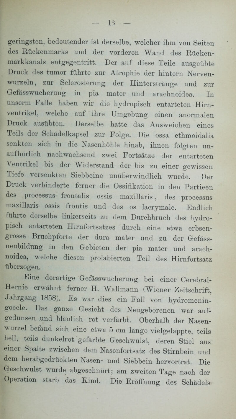 geringsten, bedeutender ist derselbe, welcher ihm von Seiten des Rückenmarks und der vorderen Wand des Rücken- markkanals entgegentritt. Der auf diese Teile ausgeübte Druck des tumor führte zur Atrophie der hintern Nerven- wurzeln, zur Sclerosierung der Hinterstränge und zur Gefässwucherung in pia mater und arachnoidea. In unserm Falle haben wir die hydropisch entarteten Hirn- ventrikel, welche auf ihre Umgebung einen anormalen Druck ausübten. Derselbe hatte das Ausweichen eines Teils der Schädelkapsel zur Folge. Die ossa ethmoidalia senkten sich in die Nasenhöhle hinab, ihnen folgten un- aufhörlich nachwachsend zwei Fortsätze der entarteten Ventrikel bis der Widerstand der bis zu einer gewissen Tiefe versenkten Siebbeine unüberwindlich wurde. Der Druck verhinderte ferner die Ossifikation in den Partieen des processus frontalis ossis maxillaris , des processus maxillaris ossis frontis und des os lacrymale. Endlich führte derselbe linkerseits zu dem Durchbruch des hydro- pisch entarteten Hirnfortsatzes durch eine etwa erbsen- grosse Bruchpforte der dura mater und zu der Gefäss- neubildung in den Gebieten der pia mater und arach- noidea, welche diesen prolabierten Teil des Hirnfortsatz überzogen. Eine derartige Gefässwucherung bei einer Cerebral- Hernie erwähnt ferner H. Wallmann (Wiener Zeitschrift, Jahrgang 1858). Es war dies ein Fall von hydromenin- gocele. Das ganze Gesicht des Neugeborenen war auf- gedunsen und bläulich rot verfärbt. Oberhalb der Nasen- wurzel befand sich eine etwa 5 cm lange vielgelappte, teils hell teils dunkelrot gefärbte Geschwulst, deren Stiel aus einer Spalte zwischen dem Nasenfortsatz des Stirnbein und dem herabgedrückten Nasen- und Siebbein hervortrat. Die Geschwulst wurde abgeschnürt; am zweiten Tage nach der Operation starb das Kind. Die Eröffnung des Schädels