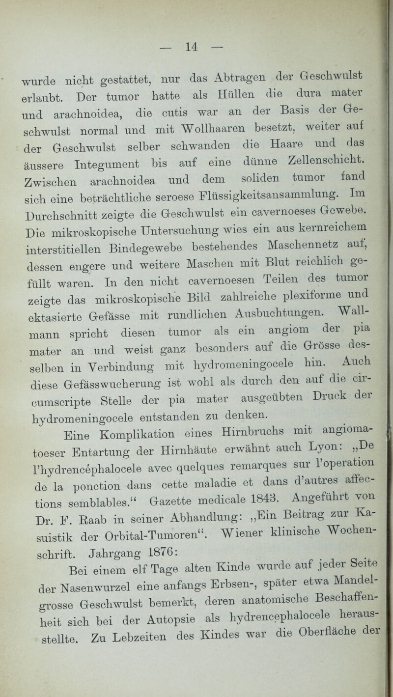 wurde nicht gestattet, nur das Abtragen der Geschwulst erlaubt. Der tumor hatte als Hüllen die dura mater und arachnoidea, die cutis war an der Basis der Ge- schwulst normal und mit Wollhaaren besetzt, weiter auf der Geschwulst selber schwanden die Haare und das äussere Integument bis auf eine dünne Zellenschicht. Zwischen arachnoidea und dem soliden tumor fand sich eine beträchtliche seroese Flüssigkeitsansammlung. Im Durchschnitt zeigte die Geschwulst ein cavernoeses Gewebe. Die mikroskopische Untersuchung wies ein aus kernreichem interstitiellen Bindegewebe bestehendes Maschennetz auf, dessen engere und weitere Maschen mit Blut reichlich ge- füllt waren. In den nicht cavernoesen Teilen des tumor zeigte das mikroskopische Bild zahlreiche plexiforme und ektasierte Gefässe mit rundlichen Ausbuchtungen. Wall- mann spricht diesen tumor als ein angiom der pia mater an und weist ganz besonders auf die Grösse des- selben in Verbindung mit hydromeningocele hin. ^ Auch diese Gefässwucherung ist wohl als durch den auf die cir- cumscripte Stelle der pia mater ausgeübten Druck der hydromeningocele entstanden zu denken. Eine Komplikation eines Hirnbruchs mit angioma- toeser Entartung der Hirnhäute erwähnt auch Lyon: „De l'hydrencephalocele avec quelques remarques sur l'operation de la ponction dans cette maladie et dans d'autres affec- tions semblables. Gazette medicale 1843. Angeführt von Dr F. Raab in seiner Abhandlung: „Ein Beitrag zur Ka- suistik der Orbital-Tumoren. Wiener klinische Wochen- schrift. Jahrgang 1876: Bei einem elf Tage alten Kinde wurde auf jeder Seite der Nasenwurzel eine anfangs Erbsen-, später etwa Mandel- grosse Geschwulst bemerkt, deren anatomische Beschaffen- heit sich bei der Autopsie als hydrencephalocele heraus- stellte. Zu Lebzeiten des Kindes war die Oberfläche der