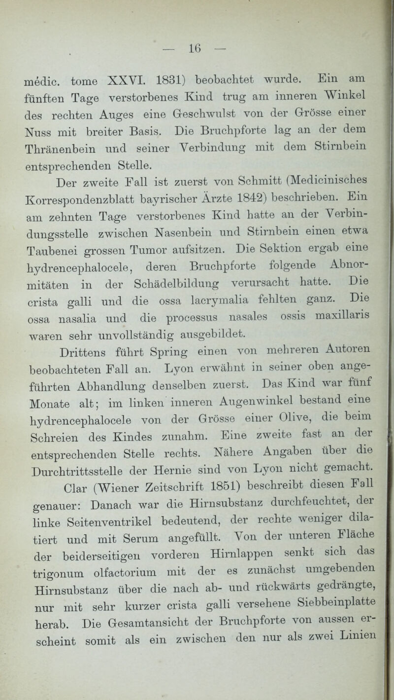 medic. tome XXVI. 1831) beobachtet wurde. Ein am fünften Tage verstorbenes Kind trug am inneren Winkel des rechten Auges eine Geschwulst von der Grösse einer Nuss mit breiter Basis. Die Bruchpforte lag an der dem Thränenbein und seiner Verbindung mit dem Stirnbein entsprechenden Stelle. Der zweite Fall ist zuerst von Schmitt (Medicinisches Korrespondenzblatt bayrischer Ärzte 1842) beschrieben. Ein am zehnten Tage verstorbenes Kind hatte an der Verbin- dungsstelle zwischen Nasenbein und Stirnbein einen etwa Taubenei grossen Tumor aufsitzen. Die Sektion ergab eine hydrencephalocele, deren Bruchpforte folgende Abnor- mitäten in der Schädelbildung verursacht hatte. Die crista galli und die ossa lacrymalia fehlten ganz. Die ossa nasalia und die processus nasales ossis maxillaris waren sehr unvollständig ausgebildet. Drittens führt Spring einen von mehreren Autoren beobachteten Fall an. Lyon erwähnt in seiner oben ange- führten Abhandlung denselben zuerst. Das Kind war fünf Monate alt; im linken inneren Augenwinkel bestand eine hydrencephalocele von der Grösse einer Olive, die beim Schreien des Kindes zunahm. Eine zweite fast an der entsprechenden Stelle rechts. Nähere Angaben über die Durchtrittsstelle der Hernie sind von Lyon nicht gemacht. Clar (Wiener Zeitschrift 1851) beschreibt diesen Fall genauer: Danach war die Hirnsubstanz durchfeuchtet, der linke Seitenventrikel bedeutend, der rechte weniger dik- tiert und mit Serum angefüllt. Von der unteren Fläche der beiderseitigen vorderen Hirnlappen senkt sich das trigonum olfactorium mit der es zunächst umgebenden Hirnsubstanz über die nach ab- und rückwärts gedrängte, nur mit sehr kurzer crista galli versehene Siebbeinplatte herab. Die Gesamtansicht der Bruchpforte von aussen er- scheint somit als ein zwischen den nur als zwei Linien
