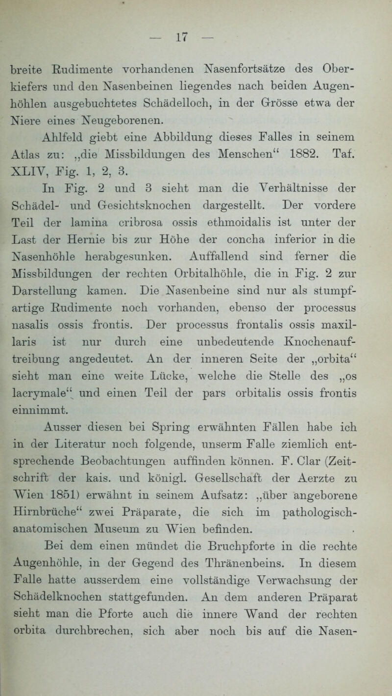 breite Rudimente vorhandenen Nasenfortsätze des Ober- kiefers und den Nasenbeinen liegendes nach beiden Augen- höhlen ausgebuchtetes Schädelloch, in der Grösse etwa der Niere eines Neugeborenen. Ahlfeld giebt eine Abbildung dieses Falles in seinem Atlas zu: „die Missbildungen des Menschen 1882. Taf. XLIV, Fig. 1, 2, 3. In Fig. 2 und 3 sieht man die Verhältnisse der Schädel- und Gesichtsknochen dargestellt. Der vordere Teil der lamina cribrosa ossis ethmoidalis ist unter der Last der Hernie bis zur Höhe der concha inferior in die Nasenhöhle herabgesunken. Auffallend sind ferner die Missbildungen der rechten Orbitalhöhle, die in Fig. 2 zur Darstellung kamen. Die Nasenbeine sind nur als stumpf- artige Rudimente noch vorhanden, ebenso der processus nasalis ossis frontis. Der processus frontalis ossis rnaxil- laris ist nur durch eine unbedeutende Knochenauf- treibung angedeutet. An der inneren Seite der „orbita sieht man eine weite Lücke, welche die Stelle des „os lacrymale und einen Teil der pars orbitalis ossis frontis einnimmt. Ausser diesen bei Spring erwähnten Fällen habe ich in der Literatur noch folgende, unserm Falle ziemlich ent- sprechende Beobachtungen auffinden können. F. Clar (Zeit- schrift der kais. und königi. Gesellschaft der Aerzte zu Wien 1851) erwähnt in seinem Aufsatz: „über angeborene Hirnbrüche zwei Präparate, die sich im pathologisch- anatomischen Museum zu Wien befinden. Bei dem einen mündet die Bruchpforte in die rechte Augenhöhle, in der Gegend des Thränenbeins. In diesem Falle hatte ausserdem eine vollständige Verwachsung der Schädelknochen stattgefunden. An dem anderen Präparat sieht man die Pforte auch die innere Wand der rechten orbita durchbrechen, sich aber noch bis auf die Nasen-