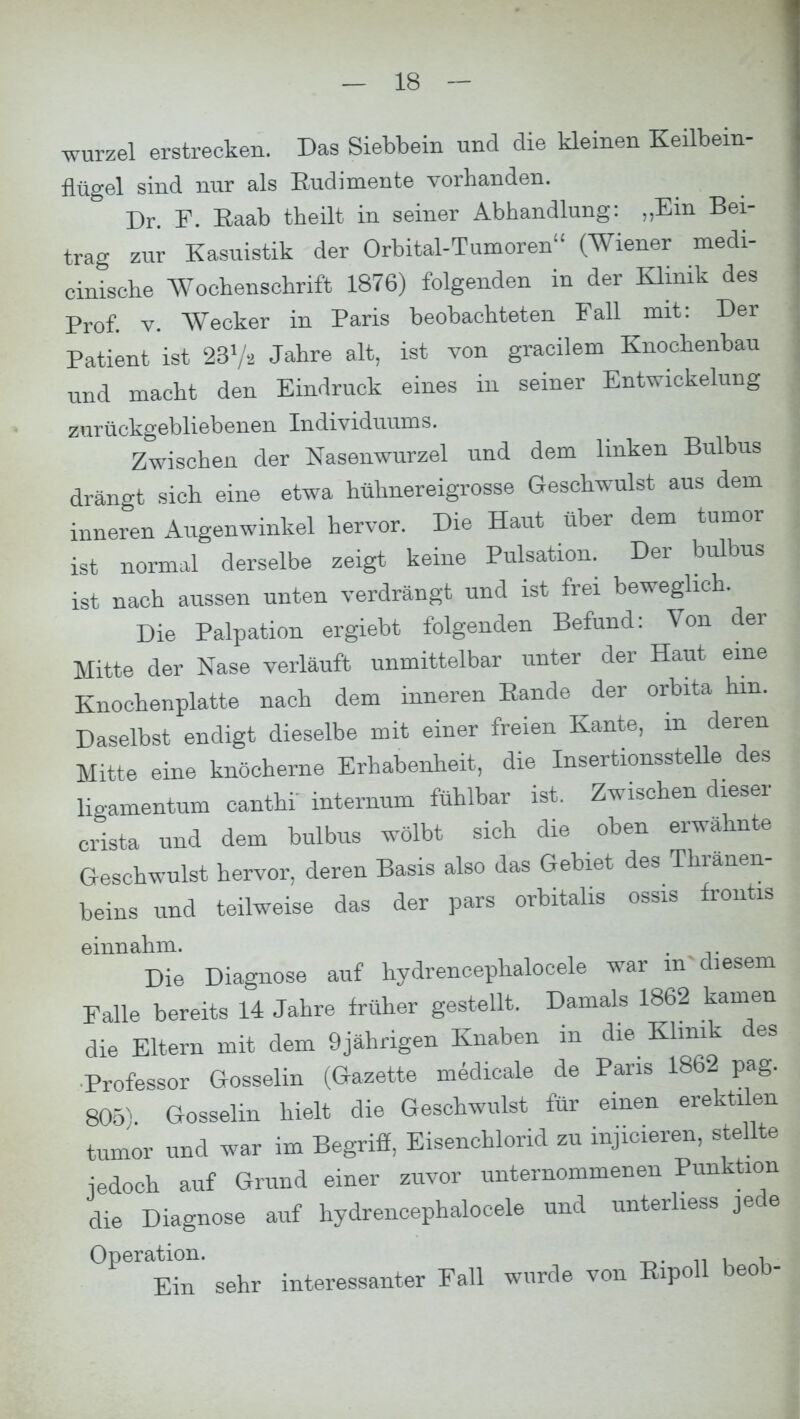wurzel erstrecken. Das Siebbein und die kleinen Keilbein- Hügel sind nur als Rudimente vorhanden. Dr. F. Raab theilt in seiner Abhandlung: „Ein Bei- trag zur Kasuistik der Orbital-Tumoren (Wiener medi- cinische Wochenschrift 1876) folgenden in der Klinik des Prof. v. Wecker in Paris beobachteten Fall mit: Der Patient ist 237a Jahre alt, ist von gracilem Knochenbau und macht den Eindruck eines in seiner Entwicklung zurückgebliebenen Individuums. Zwischen der Nasenwurzel und dem linken Bulbus drängt sich eine etwa hühnereigrosse Geschwulst aus dem inneren Augenwinkel hervor. Die Haut über dem tumor ist normal derselbe zeigt keine Pulsation. Der bulbus ist nach aussen unten verdrängt und ist frei beweglich. Die Palpation ergiebt folgenden Befund: Von der Mitte der Nase verläuft unmittelbar unter der Haut eine Knochenplatte nach dem inneren Rande der orbita hm. Daselbst endigt dieselbe mit einer freien Kante, m deren Mitte eine knöcherne Erhabenheit, die Insertionsstelle des ligamentum canthi intemum fühlbar ist. Zwischen dieser crista und dem bulbus wölbt sich die oben erwähnte Geschwulst hervor, deren Basis also das Gebiet des Thränen- beins und teilweise das der pars orbitalis ossis frontis einnahm. . . Die Diagnose auf hydrencephalocele war m diesem Falle bereits 14 Jahre früher gestellt. Damals 1862 kamen die Eltern mit dem 9jährigen Knaben in die Klinik des Professor Gosselin (Gazette medicale de Paris 1862 pag. 805). Gosselin hielt die Geschwulst für einen erektilen tumor und war im Begriff, Eisenchlorid zu injicieren, stellte iedoch auf Grund einer zuvor unternommenen Punktion die Diagnose auf hydrencephalocele und unterliess jede Operation. ^ ktaWMUitar Fall wurde von Eipoll beob-