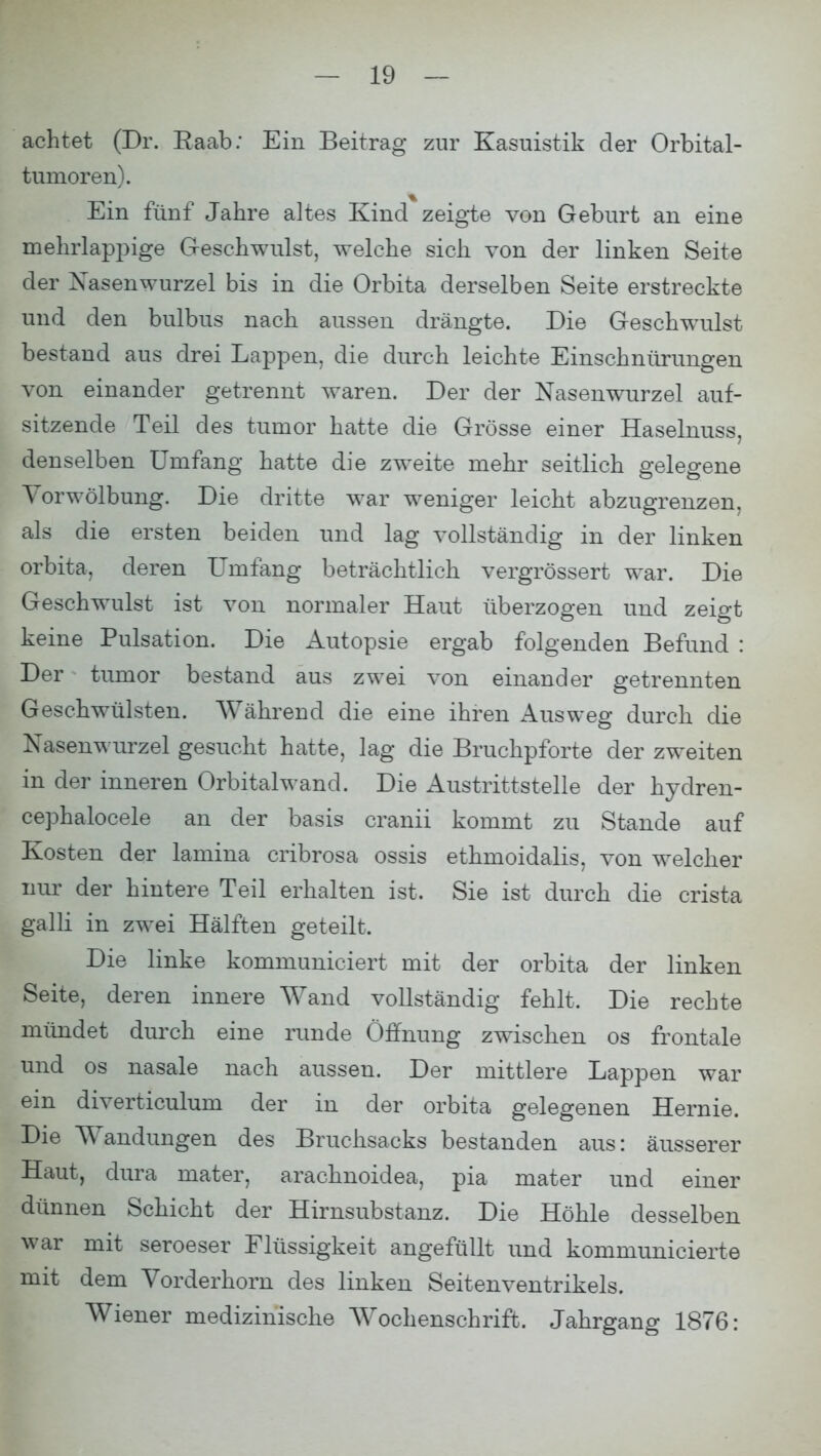 achtet (Dr. Saab: Ein Beitrag zur Kasuistik der Orbital- tumoren). Ein fünf Jahre altes Kind zeigte von Geburt an eine mehrlappige Geschwulst, welche sich von der linken Seite der Nasenwurzel bis in die Orbita derselben Seite erstreckte und den bulbus nach aussen drängte. Die Geschwulst bestand aus drei Lappen, die durch leichte Einschnürungen von einander getrennt waren. Der der Nasenwurzel auf- sitzende Teil des tumor hatte die Grösse einer Haselnuss, denselben Umfang hatte die zweite mehr seitlich gelegene Yorwölbung. Die dritte war weniger leicht abzugrenzen, als die ersten beiden und lag vollständig in der linken orbita, deren Umfang beträchtlich vergrössert war. Die Geschwulst ist von normaler Haut überzogen und zeigt keine Pulsation. Die Autopsie ergab folgenden Befund : Der tumor bestand aus zwei von einander getrennten Geschwülsten. Während die eine ihren Ausweg durch die Nasenwurzel gesucht hatte, lag die Bruchpforte der zweiten in der inneren Orbital wand. Die Austrittstelle der hydren- cephalocele an der basis cranii kommt zu Stande auf Kosten der lamina cribrosa ossis ethmoidalis, von welcher nur der hintere Teil erhalten ist. Sie ist durch die crista galli in zwei Hälften geteilt. Die linke kommuniciert mit der orbita der linken Seite, deren innere Wand vollständig fehlt, Die rechte mündet durch eine runde Öffnung zwischen os frontale und os nasale nach aussen. Der mittlere Lappen war ein diverticulum der in der orbita gelegenen Hernie. Die Wandungen des Bruchsacks bestanden aus: äusserer Haut, dura mater. arachnoidea, pia mater und einer dünnen Schicht der Hirnsubstanz. Die Höhle desselben war mit seroeser Flüssigkeit angefüllt und kommunicierte mit dem Vorderhorn des linken Seitenventrikels. Wiener medizinische Wochenschrift. Jahrgang 1876: