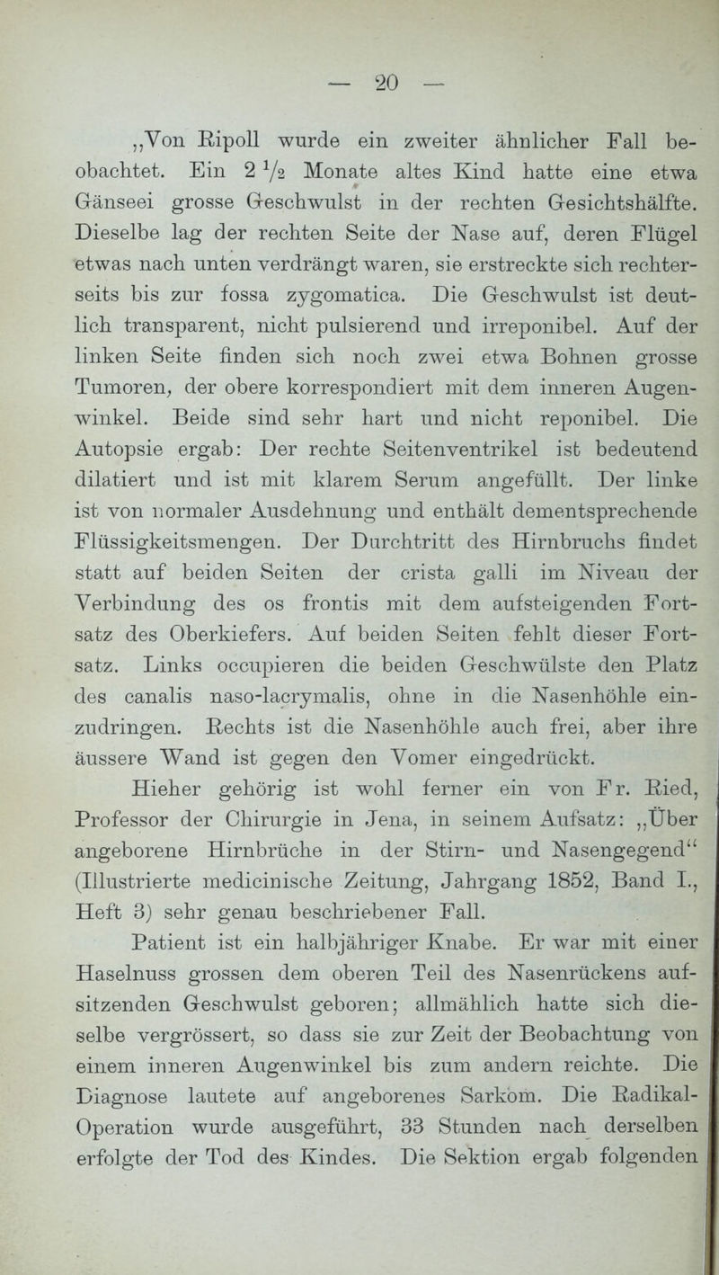 „Von Ripoll wurde ein zweiter ähnlicher Fall be- obachtet. Ein 2 V2 Monate altes Kind hatte eine etwa Gänseei grosse Geschwulst in der rechten Gesichtshälfte. Dieselbe lag der rechten Seite der Nase auf, deren Flügel etwas nach unten verdrängt waren, sie erstreckte sich rechter- seits bis zur fossa zygomatica. Die Geschwulst ist deut- lich transparent, nicht pulsierend und irreponibel. Auf der linken Seite finden sich noch zwei etwa Bohnen grosse Tumoren, der obere korrespondiert mit dem inneren Augen- winkel. Beide sind sehr hart und nicht reponibel. Die Autopsie ergab: Der rechte Seitenventrikel ist bedeutend dilatiert und ist mit klarem Serum angefüllt. Der linke ist von normaler Ausdehnung und enthält dementsprechende Flüssigkeitsmengen. Der Durchtritt des Hirnbruchs findet statt auf beiden Seiten der crista galli im Niveau der Verbindung des os frontis mit dem aufsteigenden Fort- satz des Oberkiefers. Auf beiden Seiten fehlt dieser Fort- satz. Links occupieren die beiden Geschwülste den Platz des canalis naso-lacrymalis, ohne in die Nasenhöhle ein- zudringen. Rechts ist die Nasenhöhle auch frei, aber ihre äussere Wand ist gegen den Vomer eingedrückt. Hieher gehörig ist wohl ferner ein von Fr. Ried, Professor der Chirurgie in Jena, in seinem Aufsatz: „Über angeborene Hirnbrüche in der Stirn- und Nasengegend (Illustrierte medicinische Zeitung, Jahrgang 1852, Band L, Heft 3) sehr genau beschriebener Fall. Patient ist ein halbjähriger Knabe. Er war mit einer Haselnuss grossen dem oberen Teil des Nasenrückens auf- sitzenden Geschwulst geboren; allmählich hatte sich die- selbe vergrössert, so dass sie zur Zeit der Beobachtung von einem inneren Augenwinkel bis zum andern reichte. Die Diagnose lautete auf angeborenes Sarkom. Die Radikal- Operation wurde ausgeführt, 33 Stunden nach derselben erfolgte der Tod des Kindes. Die Sektion ergab folgenden