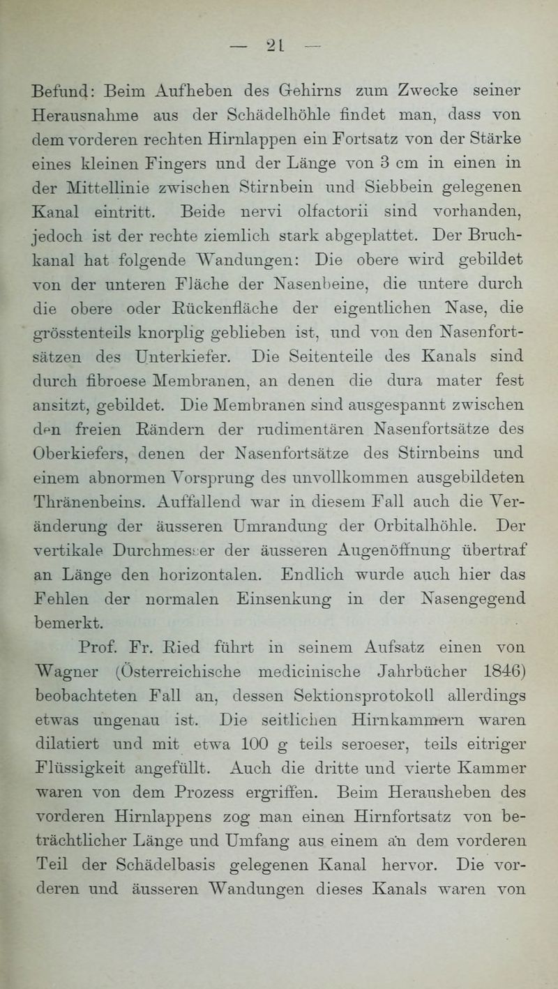 Befund: Beim Aufheben des Gehirns zum Zwecke seiner Herausnahme aus der Schädelhöhle findet man, dass von dem vorderen rechten Hirnlappen ein Fortsatz von der Stärke eines kleinen Fingers und der Länge von 3 cm in einen in der Mittellinie zwischen Stirnbein und Siebbein gelegenen Kanal eintritt. Beide nervi olfactorii sind vorhanden, jedoch ist der rechte ziemlich stark abgeplattet. Der Bruch- kanal hat folgende Wandungen: Die obere wird gebildet von der unteren Fläche der Nasenbeine, die untere durch die obere oder Rückenrläche der eigentlichen Nase, die grösstenteils knorplig geblieben ist, und von den Nasen fort- sätzen des Unterkiefer. Die Seitenteile des Kanals sind durch fibroese Membranen, an denen die dura mater fest ansitzt, gebildet. Die Membranen sind ausgespannt zwischen dfm freien Rändern der rudimentären Nasenfortsätze des Oberkiefers, denen der Nasenfortsätze des Stirnbeins und einem abnormen Vorsprung des unvollkommen ausgebildeten Thränenbeins. Auffallend war in diesem Fall auch die Ver- änderung der äusseren Umrandung der Orbitalhöhle. Der vertikale Durchmesser der äusseren Augenörfnung übertraf an Länge den horizontalen. Endlich wurde auch hier das Fehlen der normalen Einsenkimg in der Nasengegend bemerkt. Prof. Fr. Ried führt in seinem Aufsatz einen von Wagner (Österreichische medicinische Jahrbücher 1846) beobachteten Fall an, dessen Sektionsprotokoll allerdings etwas ungenau ist. Die seitlichen Hirnkammern waren dilatiert und mit etwa 100 g teils seroeser, teils eitriger Flüssigkeit angefüllt. Auch die dritte und vierte Kammer waren von dem Prozess ergriffen. Beim Herausheben des vorderen Hirnlappens zog man einen Hirnfortsatz von be- trächtlicher Länge und Umfang aus einem an dem vorderen Teil der Schädelbasis gelegenen Kanal hervor. Die vor- deren und äusseren Wandungen dieses Kanals waren von