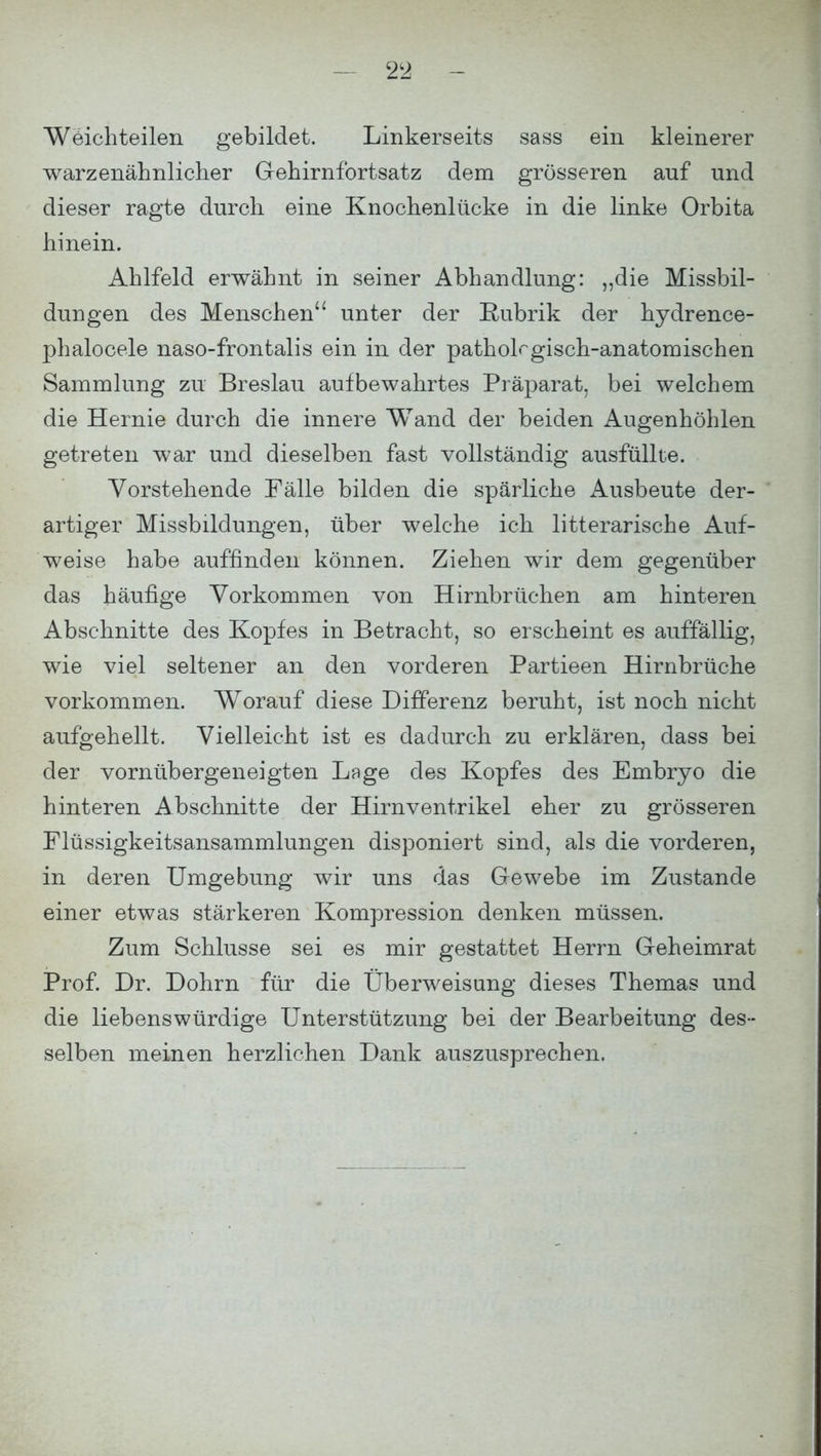 Weichteilen gebildet. Linkerseits sass ein kleinerer warzenähnlicher Gehirnfortsatz dem grösseren auf und dieser ragte durch eine Knochenlücke in die linke Orbita hinein. Ahlfeld erwähnt in seiner Abhandlung: „die Missbil- dungen des Menschen unter der Rubrik der hydrence- phalocele naso-frontalis ein in der pathologisch-anatomischen Sammlung zu Breslau aufbewahrtes Präparat, bei welchem die Hernie durch die innere Wand der beiden Augenhöhlen getreten war und dieselben fast vollständig ausfüllte. Vorstehende Fälle bilden die spärliche Ausbeute der- artiger Missbildungen, über welche ich litterarische Auf- weise habe auffinden können. Ziehen wir dem gegenüber das häufige Vorkommen von Hirnbrüchen am hinteren Abschnitte des Kopfes in Betracht, so erscheint es auffällig, wie viel seltener an den vorderen Partieen Hirnbrüche vorkommen. Worauf diese Differenz beruht, ist noch nicht aufgehellt. Vielleicht ist es dadurch zu erklären, dass bei der vornübergeneigten Lage des Kopfes des Embryo die hinteren Abschnitte der Hirnventrikel eher zu grösseren Flüssigkeitsansammlungen disponiert sind, als die vorderen, in deren Umgebung wir uns das Gewebe im Zustande einer etwas stärkeren Kompression denken müssen. Zum Schlüsse sei es mir gestattet Herrn Geheimrat Prof. Dr. Dohm für die Überweisung dieses Themas und die liebenswürdige Unterstützung bei der Bearbeitung des- selben meinen herzlichen Dank auszusprechen.